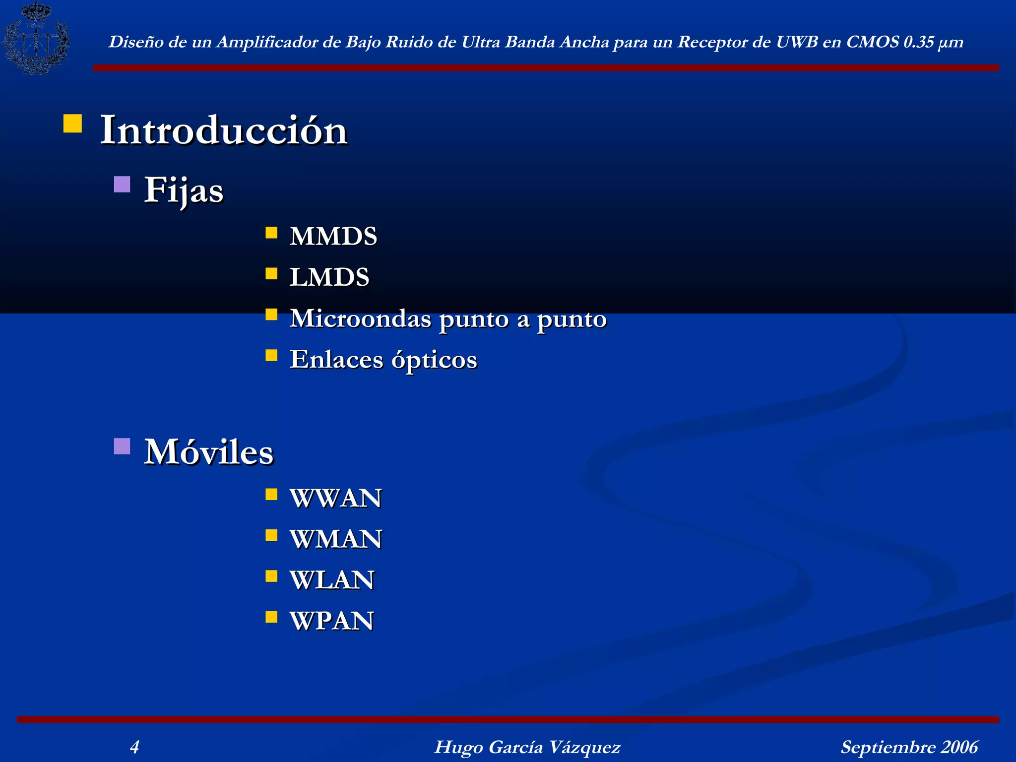 Diseño de un Amplificador de Bajo Ruido de Ultra Banda Ancha para un Receptor de UWB en CMOS 0.35 μm



   Introducción
         Fijas
                         MMDS
                         LMDS
                         Microondas punto a punto
                         Enlaces ópticos


         Móviles
                         WWAN
                         WMAN
                         WLAN
                         WPAN



      4                                   Hugo García Vázquez                            Septiembre 2006
 