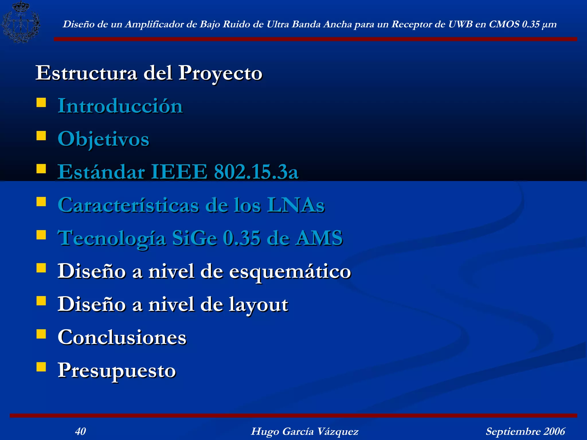 Diseño de un Amplificador de Bajo Ruido de Ultra Banda Ancha para un Receptor de UWB en CMOS 0.35 μm



Estructura del Proyecto
 Introducción

 Objetivos

 Estándar IEEE 802.15.3a

 Características de los LNAs

 Tecnología SiGe 0.35 de AMS

 Diseño a nivel de esquemático

 Diseño a nivel de layout

 Conclusiones

 Presupuesto


    40                                  Hugo García Vázquez                            Septiembre 2006
 