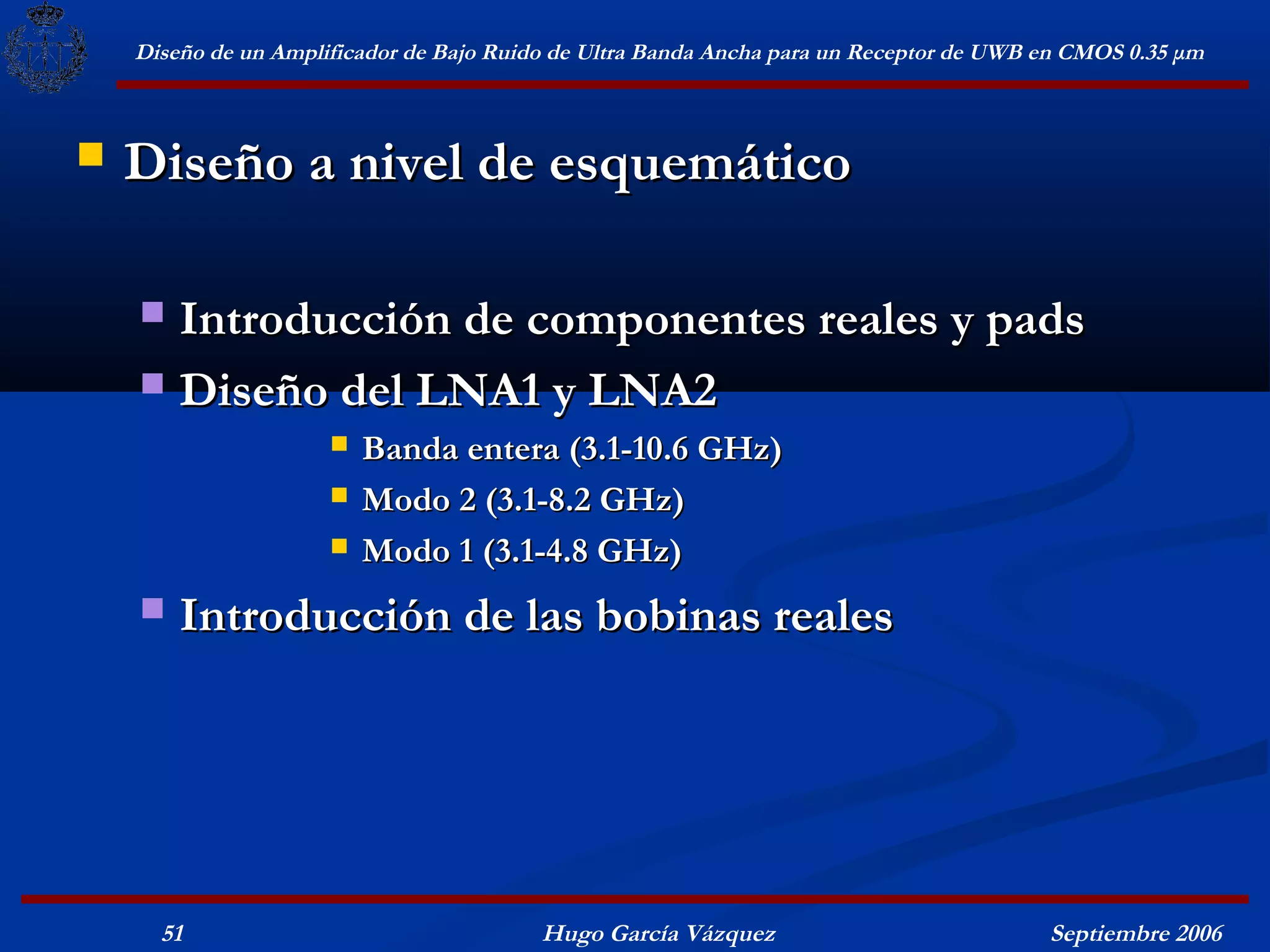 Diseño de un Amplificador de Bajo Ruido de Ultra Banda Ancha para un Receptor de UWB en CMOS 0.35 μm



   Diseño a nivel de esquemático

     Introducción de componentes reales y pads
     Diseño del LNA1 y LNA2
                         Banda entera (3.1-10.6 GHz)
                         Modo 2 (3.1-8.2 GHz)
                         Modo 1 (3.1-4.8 GHz)
       Introducción de las bobinas reales




      51                                  Hugo García Vázquez                            Septiembre 2006
 
