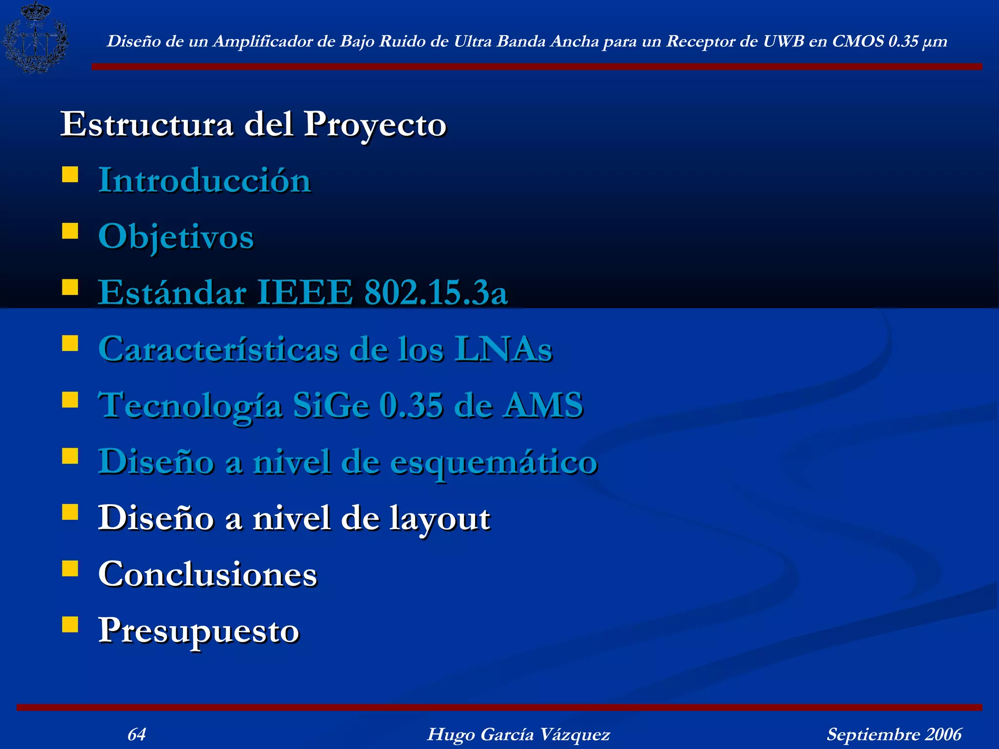 Diseño de un Amplificador de Bajo Ruido de Ultra Banda Ancha para un Receptor de UWB en CMOS 0.35 μm



Estructura del Proyecto
 Introducción

 Objetivos

 Estándar IEEE 802.15.3a

 Características de los LNAs

 Tecnología SiGe 0.35 de AMS

 Diseño a nivel de esquemático

 Diseño a nivel de layout

 Conclusiones

 Presupuesto


    64                                  Hugo García Vázquez                            Septiembre 2006
 