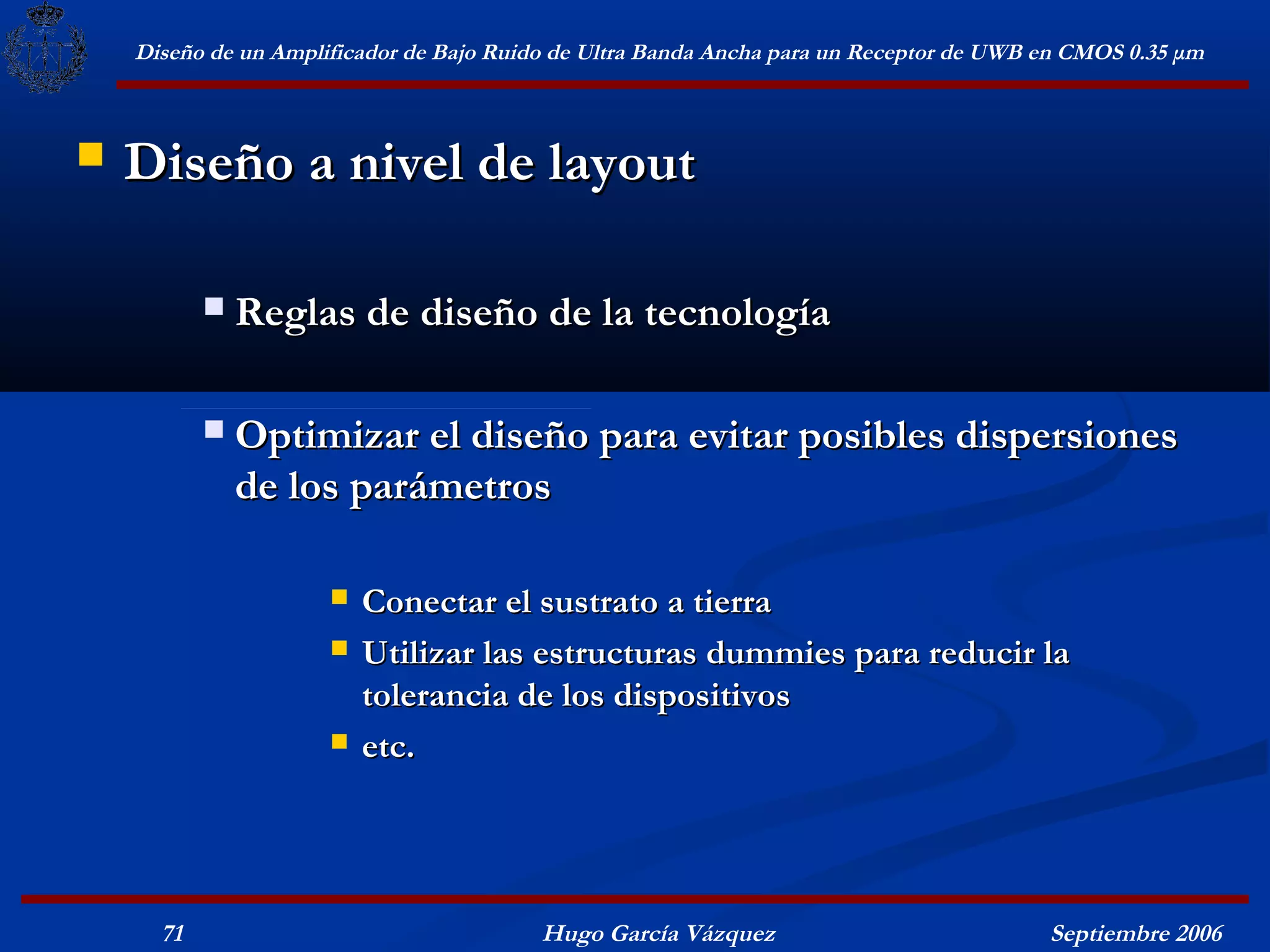 Diseño de un Amplificador de Bajo Ruido de Ultra Banda Ancha para un Receptor de UWB en CMOS 0.35 μm



   Diseño a nivel de layout

              Reglas de diseño de la tecnología

              Optimizar el diseño para evitar posibles dispersiones
               de los parámetros

                         Conectar el sustrato a tierra
                         Utilizar las estructuras dummies para reducir la
                          tolerancia de los dispositivos
                         etc.




      71                                  Hugo García Vázquez                            Septiembre 2006
 