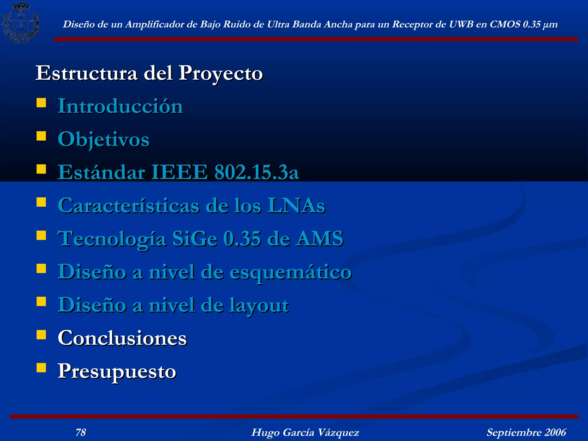 Diseño de un Amplificador de Bajo Ruido de Ultra Banda Ancha para un Receptor de UWB en CMOS 0.35 μm



Estructura del Proyecto
 Introducción

 Objetivos

 Estándar IEEE 802.15.3a

 Características de los LNAs

 Tecnología SiGe 0.35 de AMS

 Diseño a nivel de esquemático

 Diseño a nivel de layout

 Conclusiones

 Presupuesto


    78                                  Hugo García Vázquez                            Septiembre 2006
 