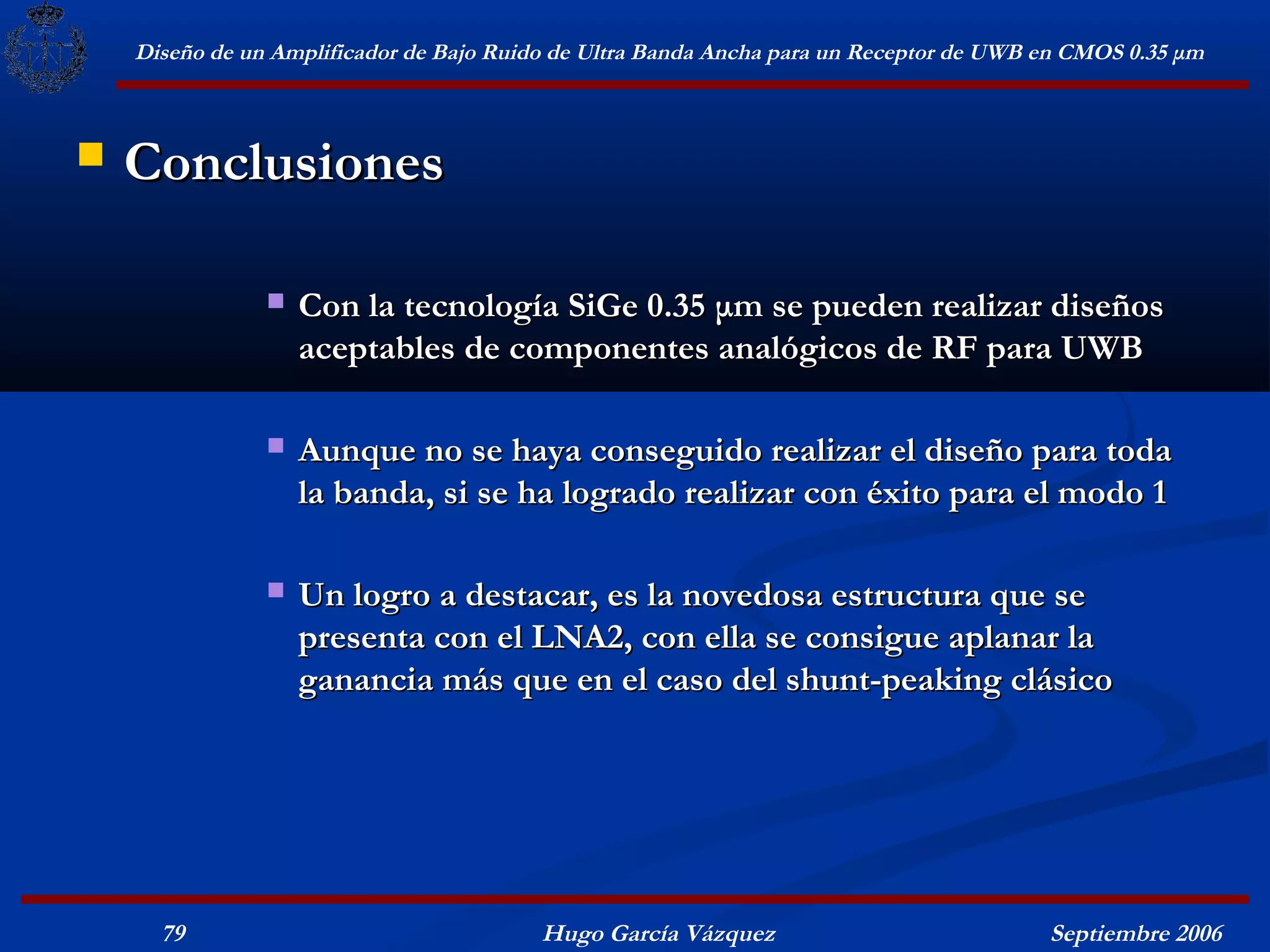 Diseño de un Amplificador de Bajo Ruido de Ultra Banda Ancha para un Receptor de UWB en CMOS 0.35 μm



   Conclusiones

                   Con la tecnología SiGe 0.35 μm se pueden realizar diseños
                    aceptables de componentes analógicos de RF para UWB

                   Aunque no se haya conseguido realizar el diseño para toda
                    la banda, si se ha logrado realizar con éxito para el modo 1

                   Un logro a destacar, es la novedosa estructura que se
                    presenta con el LNA2, con ella se consigue aplanar la
                    ganancia más que en el caso del shunt-peaking clásico




      79                                  Hugo García Vázquez                            Septiembre 2006
 