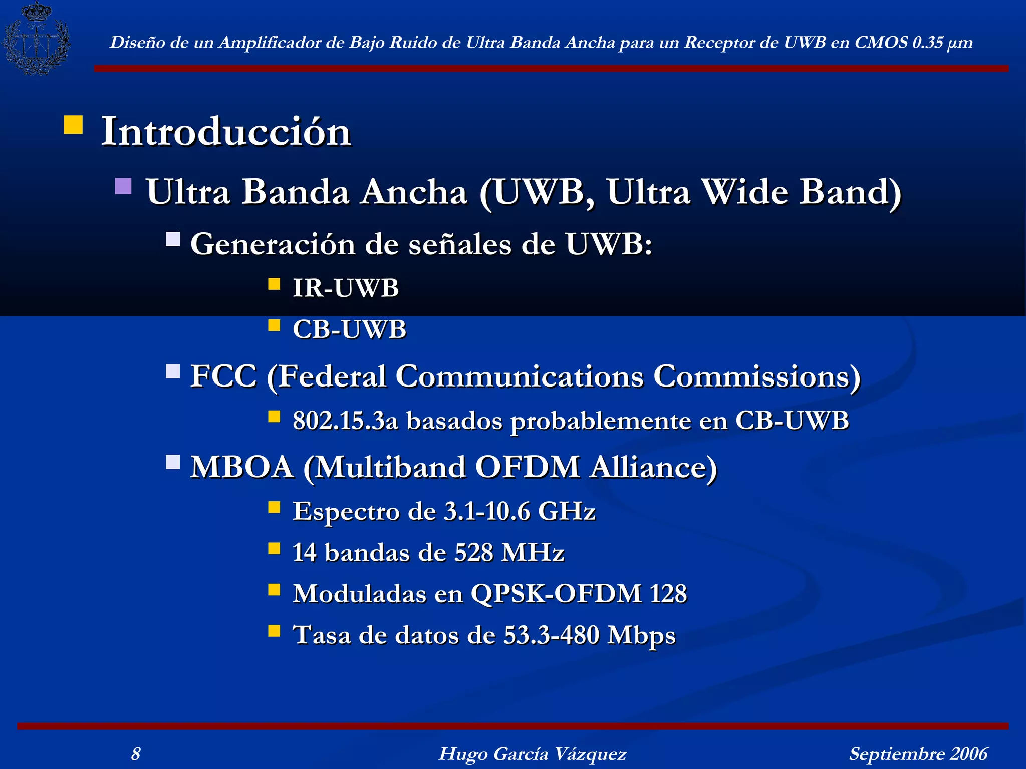 Diseño de un Amplificador de Bajo Ruido de Ultra Banda Ancha para un Receptor de UWB en CMOS 0.35 μm



   Introducción
         Ultra Banda Ancha (UWB, Ultra Wide Band)
              Generación de señales de UWB:
                         IR-UWB
                         CB-UWB
              FCC (Federal Communications Commissions)
                         802.15.3a basados probablemente en CB-UWB
              MBOA (Multiband OFDM Alliance)
                         Espectro de 3.1-10.6 GHz
                         14 bandas de 528 MHz
                         Moduladas en QPSK-OFDM 128
                         Tasa de datos de 53.3-480 Mbps



      8                                   Hugo García Vázquez                            Septiembre 2006
 