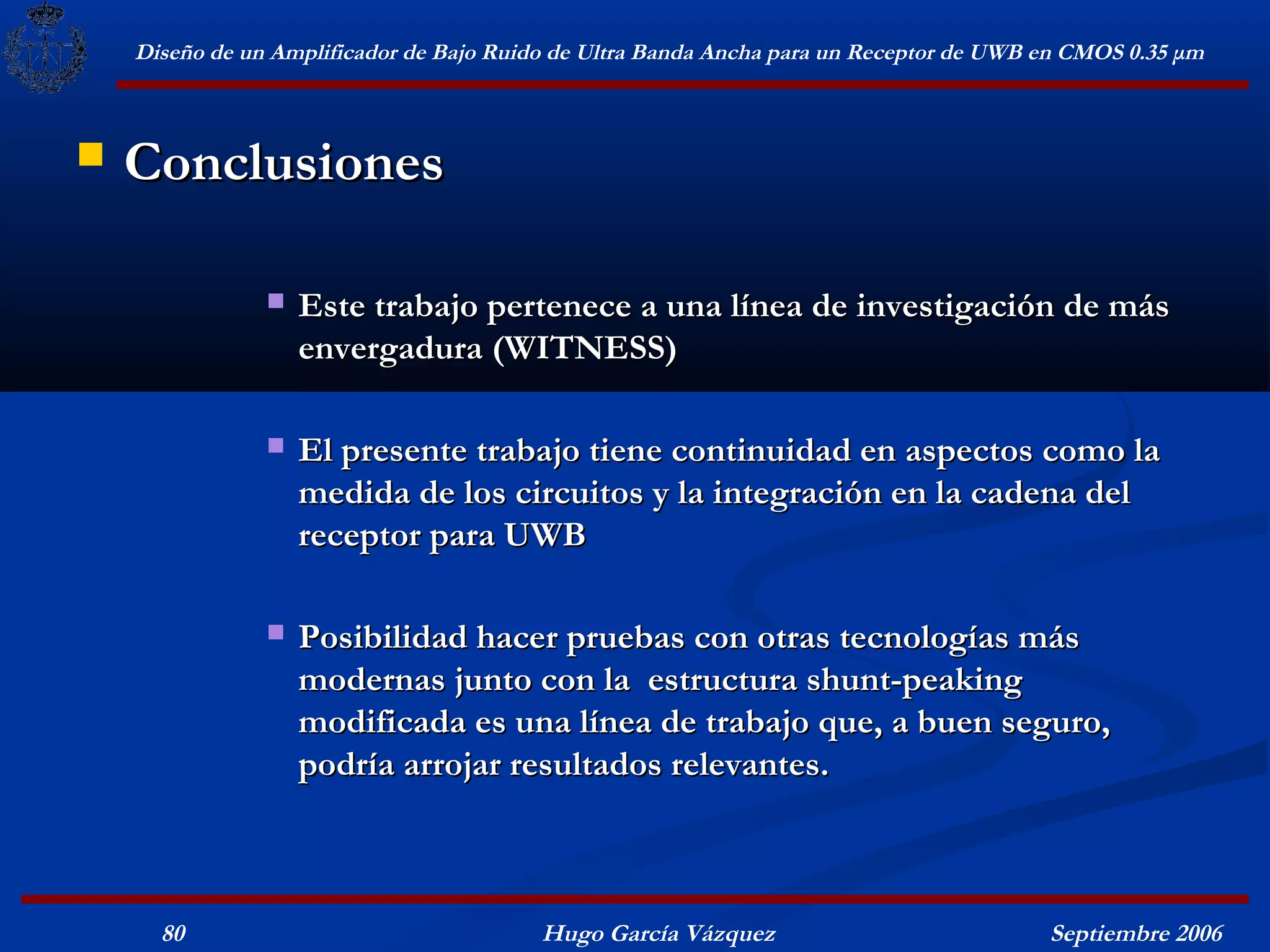 Diseño de un Amplificador de Bajo Ruido de Ultra Banda Ancha para un Receptor de UWB en CMOS 0.35 μm



   Conclusiones

                   Este trabajo pertenece a una línea de investigación de más
                    envergadura (WITNESS)

                   El presente trabajo tiene continuidad en aspectos como la
                    medida de los circuitos y la integración en la cadena del
                    receptor para UWB

                   Posibilidad hacer pruebas con otras tecnologías más
                    modernas junto con la estructura shunt-peaking
                    modificada es una línea de trabajo que, a buen seguro,
                    podría arrojar resultados relevantes.



      80                                  Hugo García Vázquez                            Septiembre 2006
 