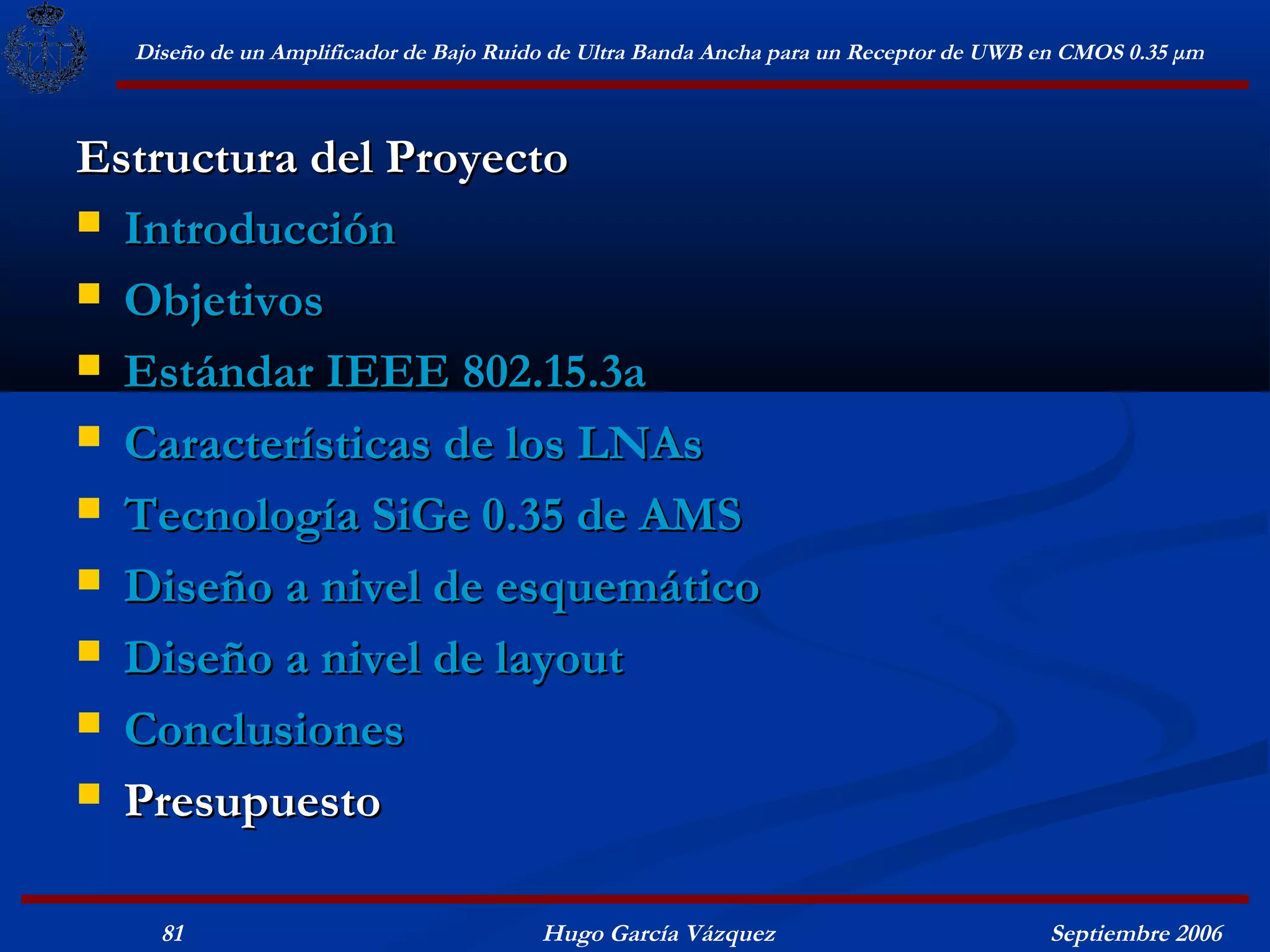 Diseño de un Amplificador de Bajo Ruido de Ultra Banda Ancha para un Receptor de UWB en CMOS 0.35 μm



Estructura del Proyecto
 Introducción

 Objetivos

 Estándar IEEE 802.15.3a

 Características de los LNAs

 Tecnología SiGe 0.35 de AMS

 Diseño a nivel de esquemático

 Diseño a nivel de layout

 Conclusiones

 Presupuesto


    81                                  Hugo García Vázquez                            Septiembre 2006
 