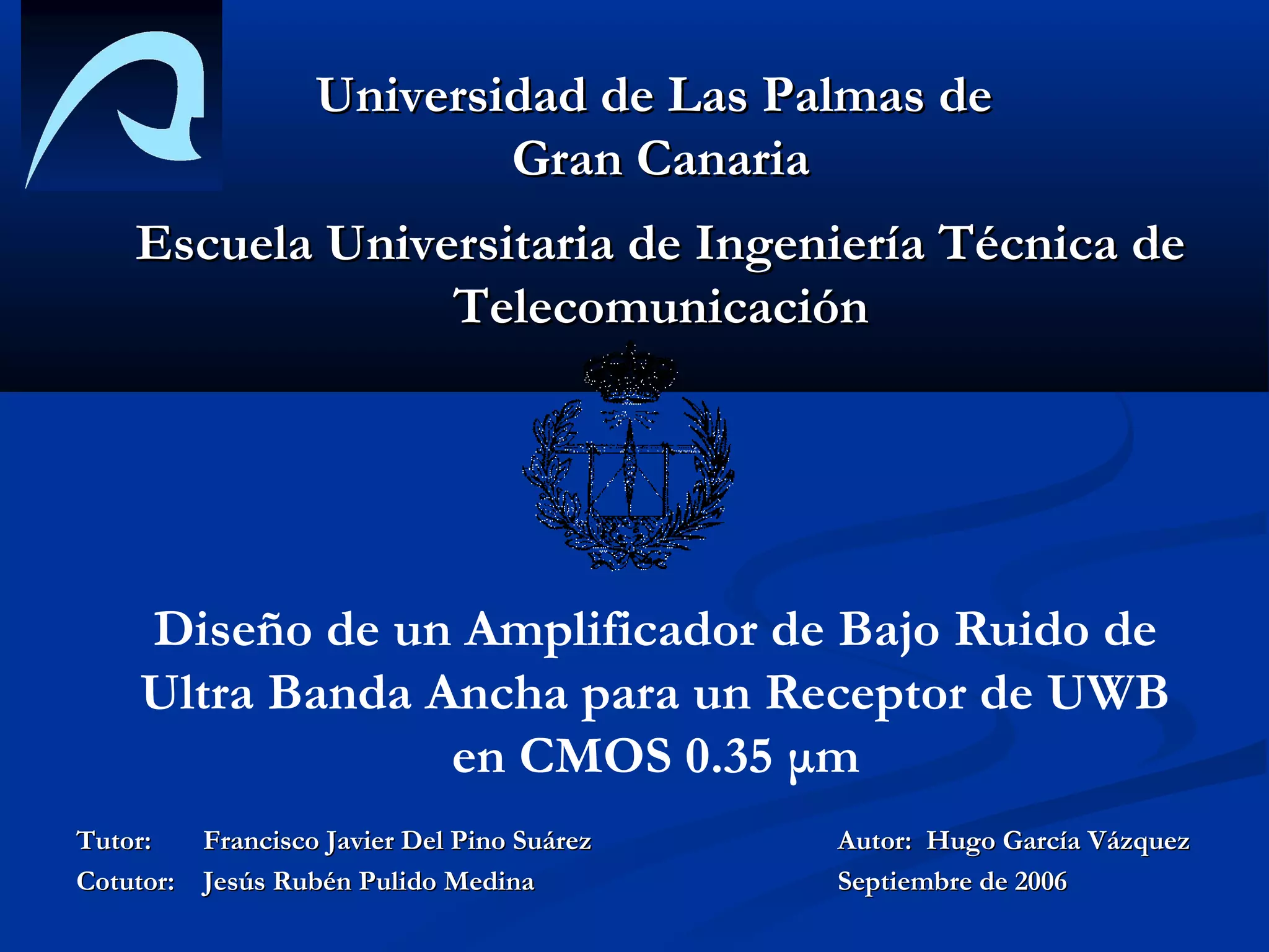 Universidad de Las Palmas de
                          Gran Canaria
    Escuela Universitaria de Ingeniería Técnica de
                 Telecomunicación




     Diseño de un Amplificador de Bajo Ruido de
     Ultra Banda Ancha para un Receptor de UWB
                  en CMOS 0.35 μm
Tutor:   Francisco Javier Del Pino Suárez   Autor: Hugo García Vázquez
Cotutor: Jesús Rubén Pulido Medina          Septiembre de 2006
 
