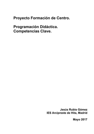 Proyecto Formación de Centro.
Programación Didáctica.
Competencias Clave.
Jesús Rubio Gómez
IES Arcipreste de Hita, Madrid
Mayo 2017
 