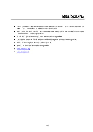 113
BIBLIOGRAFÍA
 Flavio Muratore (2000).“Las Comunicaciones Móviles del Futuro. UMTS: el nuevo sistema del
2001”. CSELT Centro Studi e Laboratori Telecomunicazioni.
 Harri Holma and Antti Toskala. “WCDMA For UMTS. Radio Access For Third Generation Mobile
Communications”. John Wiley and Sons.
 “RAN 14.0 Capacity Monitoring Guide”. Huawei Technologies CO.
 “3900 Series WCDMA NodeB Baseband Product Description”. Huawei Technologies CO.
 “BBU 3900 Description”. Huawei Technologies CO.
 HedEx Lite Software. Huawei Technologies CO.
 www.wikipedia.org
 www.huawei.com
 