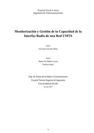 iii
Proyecto Fin de Carrera
Ingeniería de Telecomunicación
Monitorización y Gestión de la Capacidad de la
Interfaz Radio de una Red UMTS
Autor:
José Juan González Mena
Tutor:
María José Madero Ayora
Profesor titular
Dep. de Teoría de la Señal y Comunicaciones
Escuela Técnica Superior de Ingeniería
Universidad de Sevilla
Sevilla, 2015
 