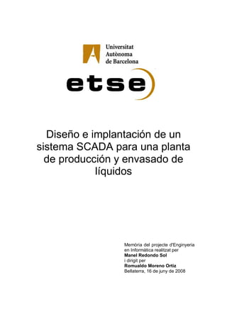 Diseño e implantación de un
sistema SCADA para una planta
de producción y envasado de
líquidos
Memòria del projecte d'Enginyeria
en Informàtica realitzat per
Manel Redondo Sol
i dirigit per
Romualdo Moreno Ortiz
Bellaterra, 16 de juny de 2008
 