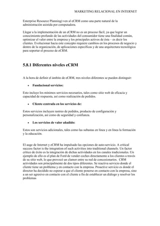 MARKETING RELACIONAL EN INTERNET
Enterprise Resource Planning) ven al eCRM como una parte natural de la
administración asistida por computadora.
Llegar a la implementación de un eCRM no es un proceso fácil, ya que lograr un
conocimiento profundo de las actividades del consumidor tiene una finalidad común,
optimizar el valor entre la empresa y los principales activos de ésta – es decir los
clientes. Evolucionar hacia este concepto requiere cambios en los procesos de negocio y
dentro de la organización, de aplicaciones específicas y de una arquitectura tecnológica
para soportar el proceso de eCRM.
5.8.1 Diferentes niveles eCRM
A la hora de definir el ámbito de eCRM, tres niveles diferentes se pueden distinguir:
• Fundacional servicios:
Esto incluye los mínimos servicios necesarios, tales como sitio web de eficacia y
capacidad de respuesta, así como realización de pedidos.
• Cliente centrada en los servicios de:
Estos servicios incluyen rastreo de pedidos, producto de configuración y
personalización, así como de seguridad y confianza.
• Los servicios de valor añadido:
Estos son servicios adicionales, tales como las subastas en línea y en línea la formación
y la educación.
El auge de Internet y eCRM ha impulsado las opciones de auto-servicio. A critical
success factor is the integration of such activities into traditional channels.
CRM
Un factor
crítico de éxito es la integración de dichas actividades en los canales tradicionales. Un
ejemplo de ello es el plan de Ford de vender coches directamente a los clientes a través
de su sitio web, lo que provocó un clamor entre su red de concesionarios.
actividades son principalmente de dos tipos diferentes. Se reactiva servicio donde el
cliente tiene un problema y en contacto con la empresa. Proactive servicio es donde el
director ha decidido no esperar a que el cliente ponerse en contacto con la empresa, sino
a un ser agresivo en contacto con el cliente a fin de establecer un diálogo y resolver los
problemas
 