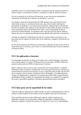 MARKETING RELACIONAL EN INTERNET
campañas masivas. En toda campaña donde se aumenta la tasa de respuesta positiva se
reduce el gasto, se incrementa el retorno, y se baja por lo tanto el costo por contacto.
Se crea un aumento de la eficiencia del personal, ya que tiene acceso permanente a
información actualizada de la empresa, sus productos y servicios.
El concepto central de las herramientas de CRM apuntan a que cada interacción con
cada cliente se apoye en una base de datos única, que incluya toda la información
generada de los productos y las transacciones anteriores, compartiendo la información
de todos los sectores de la empresa, lo que garantiza el intercambio de datos en tiempo y
forma, generando mejores performances de ventas. Como contrapartida de todo lo
positivo de esta herramienta, se encuentra el alto costo que tiene este tipo de software,
además del costo en capacitación del personal que deberá saber aplicarla correctamente.
El hecho de compartir la información de todos los sectores podría convertirse en una
desventaja ante la negativa de ciertas áreas de las empresas a compartir información con
las otras.
El 70% de los proyectos de CRM que no funcionan se debe por un lado al mal uso de la
información que se recolecta, y por el otro, a la mala utilización que le dan las empresas
a la bases de datos.
5.9.1 Su aplicación a Internet
Las estrategias de atención al cliente en el mundo real se están integrando velozmente
con el mundo online. La versión CRM para la nueva tecnología, o eCRM combina las
acciones tradicionales de CRM con aplicaciones e-business.
Sumar a Internet como un nuevo canal a través del cual se pueda obtener y compartir
información sobre el cliente es fundamental. Esta tecnología interactiva se convertirá en
una herramienta esencial de los negocios ya que se espera que para el 2001 más del 25%
de los contactos con los clientes se realicen a través de Internet, y el eCRM puede dar
soporte a la implantación y expansión a las transacciones B2B o B2C, porque brinda la
posibilidad de definir modelos de comportamiento basados en el análisis de navegación
del usuario, que podrán ayudarnos a reorientar oportunamente nuestra estratégica.
5.9.2 Que pasa con la seguridad de los datos
Todas las empresas fabricantes de CRM coinciden en que la responsabilidad de cómo se
utilizan los datos tomados de los clientes es de las empresas que usan las soluciones.
Quien mantiene una base de datos debe hacer todos los esfuerzos para que sus
empleados cumplan con las adecuadas medidas de seguridad y confidencialidad, y
denuncien cualquier violación de la misma. El respeto en el uso y la no vulnerabilidad
 