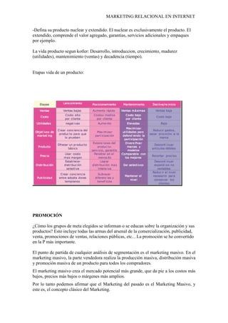 MARKETING RELACIONAL EN INTERNET
-Defina su producto nuclear y extendido. El nuclear es exclusivamente el producto. El
extendido, comprende el valor agregado, garantías, servicios adicionales y empaques
por ejemplo.
La vida producto segun kotler: Desarrollo, introduccion, crecimiento, madurez
(utilidades), mantenimiento (ventas) y decadencia (tiempo).
Etapas vida de un producto:
PROMOCIÓN
¿Cómo los grupos de meta elegidos se informan o se educan sobre la organización y sus
productos? Esto incluye todas las armas del arsenal de la comercialización, publicidad,
venta, promociones de ventas, relaciones públicas, etc…La promoción se he convertido
en la P más importante.
El punto de partida de cualquier análisis de segmentación es el marketing masivo. En el
marketing masivo, la parte vendedora realiza la producción masiva, distribución masiva
y promoción masiva de un producto para todos los compradores.
El marketing masivo crea el mercado potencial más grande, que da pie a los costos más
bajos, precios más bajos o márgenes más amplios.
Por lo tanto podemos afirmar que el Marketing del pasado es el Marketing Masivo, y
este es, el concepto clásico del Marketing.
 