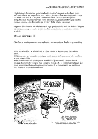 MARKETING RELACIONAL EN INTERNET
¿Cuánto están dispuestos a pagar los clientes objetivo?, aunque se decida no pedir
suficiente dinero por un producto o servicio, es necesario darse cuenta que esta es una
decisión consciente y forma parte de la estrategia de valorización. Aunque la
competencia en precio es tan vieja como la humanidad, el consumidor sigue siendo a
menudo sensible a los descuentos del precio y de las ofertas especiales.
El precio tiene también un lado irracional: algo que es costoso debe ser bueno. Competir
permanentemente por precios es para muchas compañías un acercamiento no muy
sensible.
¿Cuánto pagarán por él?
Si define su precio por costo, sume todos los costos anteriores: Producto, promoción y
plaza (distribución). Al número que le salga, súmele el porcentaje de utilidad que
desea.
Si fija su precio por mercado, investigue cuanto cuesta los bienes y servicios similares
y tome una decisión.
Tome en cuenta un margen amplio si piensa hacer promociones con descuentos.
Busque al competidor correcto para comparar el precio. Si se compara con alguien que
tenga un mejor producto, el suyo parecerá barato. Si se compara con uno que tenga
peor producto, el suyo parecerá caro.
 