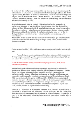 MARKETING RELACIONAL EN INTERNET
El nacimiento del marketing es una cuestión que siempre crea controversias pues los
autores nunca se han puesto de acuerdo ni en la fecha ni en su procedencia. En efecto,
algunos autores, basándose en la idea del intercambio, sostienen que el marketing es tan
antiguo como la humanidad misma (Martín Armario, 1993; Lambin, 1994; Kotler,
1989a). Como señala Bradley (1995), las actividades de marketing son muy antiguas,
pero su estudio es muy reciente.
Remontándonos en la historia, Rassuli (1988), describe cómo las actividades de
marketing se aplicaban en la comercialización de libros del siglo XV. Según él, los
editores de libros del mercado inglés de aquella época tenían que buscar los mercados,
diseñaban su producto, y adaptaban su marketing mix para ajustarse a las necesidades
del mercado, utilizando las variables de marketing estratégico como hoy en día. Es
decir, centraban su atención en el tipo y naturaleza de los consumidores y de los
competidores.
Pero nuestro interés se centra más en los antecedentes filosóficos que dieron lugar a la
aparición del pensamiento del marketing en el siglo veinte, y a sus primeros textos
académicos escritos.
En este sentido Lambin (1987) establece un nexo de unión con el pasado cuando señala
que:
“el marketing no es más que la expresión social y la transposición operacional
de los principios enunciados por los economistas clásicos a finales del siglo XVIII, que
son la base de la economía de mercado”.
FUENTE: http://amadeo.obolog.com/archivos/origen-y-evoluci%C3%B3n-del-
concepto-de-marketing
Jones y Monieson (1990a), también empeñados en la búsqueda de los orígenes del
pensamiento del marketing, consideran que las universidades de Winsconsin y Harvard
fueron los centros originales de influencia en el desarrollo del pensamiento de
marketing. Así los orígenes del enfoque institucional se vinculan inicialmente a una
emigración académica de los estudiantes norteamericanos a Alemania durante el siglo
XIX, que se vieron influidos por el modelo científico del historicismo, que en aquel
momento empezaba a dominar las ciencias sociales en Alemania, y que se caracterizaba
por su metodología estadística y su pragmatismo más que por sus ideas teóricas o
conceptuales. Esta corriente de economistas norteamericanos regresó a su país hacia
1870 y fueron pioneros en el pensamiento de marketing.
Tanto en la Universidad de Winsconsin como en la de Harvard, las semillas de la
enseñanza e investigación en marketing fueron plantadas por los respectivos
departamentos de Economía.Con la preocupación de los académicos por el marketing se
entra en la fase histórica del mismo, en la que aparecen los primeros estudios sobre la
disciplina.
PERIODO PRECONCEPTUAL
 