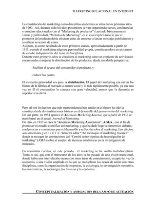 MARKETING RELACIONAL EN INTERNET
La constitución del marketing como disciplina académica se sitúa en los primeros años
de 1900. Así, durante todo los años posteriores se van impartiendo cursos, conferencias
y estudios relacionados con el “Marketing de productos” (centrado básicamente en
ventas y publicidad), “Metodos de Márketing”, en el cual explicó todo lo que el
promotor del producto debía efectuar antes de empezar a lanzar mensajes publicitarios y
a realizar su acción de venta.
Así pues, es como resultado de estos primeros cursos, aproximadamente a partir de
1911, cuando el marketing adquiere personalidad propia, constituyéndose en un campo
de estudio independiente del resto de disciplinas.
Durante estos primeros años se considera al marketing como un conjunto de actividades
encaminadas a mejorar la distribución de los productos, desde una doble perspectiva:
-Facilitar el acceso del consumidor al producto, y
-reducir los costes.
El elemento primordial era pues la distribución. El papel del marketing era enviar los
bienes de la fábrica al mercado al menor coste y lo más rápidamente posible, ya que una
vez en él el consumidor lo compra con gran velocidad, puesto que la demanda es
superior a la oferta.
Pero tal vez los hechos que más transcendencia han tenido en el futuro ha sido la
constitución de dos instituciones básicas en el desarrollo del pensamiento del marketing.
De una parte, en 1934 aparece el American Marketing Journal, que a partir de 1936 se
transformó en el actual Journal of Marketing
De otro, en 1937 se crea la “American Marketing Association”, A.M.A., con el fin de
promover el estudio científico del marketing, y que ha dado lugar a numerosos debates,
conferencias y comisiones para el desarrollo y reflexión sobre el marketing. Los efectos
son inmediatos y en 1937 F.C. Wheeler edita “The technique of marketing research”
donde se recogen las aportaciones del “Comité sobre técnicas de investigación de
marketing” (AMA) sobre el empleo de técnicas estadísticas en la investigación de
mercados.
.
En resumidas cuentas, en este periodo, el marketing se ha vuelto multidisciplinar.
Tanto es así, que con el transcurso de los años se ha pasado de una visión tradicional,
donde había una interrelación escasa con otras áreas de conocimiento, excepto tal vez la
economía, a una visión ampliada en la que se multiplican los nexos de unión con otras
disciplinas, como la organización de empresas, la psicología, la investigación operativa,
las matemáticas, la sociología, las finanzas y la economía.
CONCEPTUALIZACIÓN Y AMPLIACIÓN DEL CAMPO DE ACTUACIÓN
 