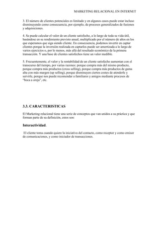 MARKETING RELACIONAL EN INTERNET
3. El número de clientes potenciales es limitado y en algunos casos puede estar incluso
disminuyendo como consecuencia, por ejemplo, de procesos generalizados de fusiones
y adquisiciones.
4. Se puede calcular el valor de un cliente satisfecho, a lo largo de toda su vida útil,
basándose en su rendimiento previsto anual, multiplicado por el número de años en los
que esperamos que siga siendo cliente. En consecuencia, podemos invertir en captar
clientes porque la inversión realizada en captarlos puede ser amortizada a lo largo de
varios ejercicios o, por lo menos, más allá del resultado económico de la primera
transacción. Y una base de clientes satisfechos tiene un valor medible.
5. Frecuentemente, el valor y la rentabilidad de un cliente satisfecho aumentan con el
transcurso del tiempo, por varias razones: porque compra más del mismo producto,
porque compra más productos (cross selling), porque compra más productos de gama
alta con más margen (up selling), porque disminuyen ciertos costes de atenderle y
servirle, porque nos puede recomendar a familiares y amigos mediante procesos de
“boca a oreja”, etc.
3.3. CARACTERISTICAS
El Marketing relacional tiene una serie de conceptos que van unidos a su práctica y que
forman parte de su definición, estos son:
Interactividad.
El cliente toma cuando quiere la iniciativa del contacto, como receptor y como emisor
de comunicaciones, y como iniciador de transacciones.
 