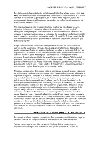 MARKETING RELACIONAL EN INTERNET
La cita fue escrita hace más de dos mil años por el filósofo y teórico militar chino Sun
tzu y sus recomendaciones no han dejado de tener vigencia, tanto en el arte de la guerra
como en la vida misma, y, por supuesto, en el mundo de los negocios, donde las
mejores estrategias comerciales pueden fracasará es que no han tomado encuentra las
reacciones de los competidores.
Una importante cervecería, ubicada esta ultima en el sur del país. Precavidos, los
ejecutivos de la cerveza capitalina, a la que denominaremos cerveza "capital"
encargaron a una prestigiosa firma consultora un estudio del mercado un estudio del
mercado al que querrían ingresar de la evaluación del mercado sureño habían concluido
que el conocido s sentimiento regionalista sureño y la tradición de la excelencia local (
que denominaremos ) "sureña") se constituían en los mas importantes obstáculos que
habían que superar.
Luego de interminables reuniones e infatigables discusiones, los marketeros de la
cerveza capital idearon una estrategia basada en premiar el consumo de aquellos que
prefieren su marca. Según sus análisis el esfuerzo inicial de la publicidad de la cerveza
capital debía concentrarse en una campaña que ofreciera a quienes consumieran dichas
cervezas una vasta gama de obsequios , los mismos que se entregarían quienes
mostraran determinadas cantidades de tapas ( las conocidas "chapitas") de la capital
para estos ejecutivos ni el regionalismo ni la calidad de la cerveza local serian suficiente
para resistir la tentación de obtener interesantes obsequios, desde toallas, manteles ,
paraguas, etc, hasta lle4gar a relojes y radios de regular valor. Lógicamente, a mayores
cantidades de chapitas, los obsequios serian de mayor valor.
Un par de semanas antes de la puesta en de la campaña de la capital, algunos ejecutivos
de la cerveza sureña llegaron a enterarse de ellas. Ya desde algunos meses sabían que la
capital iba a ingresar a competir en el mercado "natural" de la sureña, mercado en que la
sureña no había tenido competidores serios durante varias décadas y al que
prácticamente habían monopolizado. Con la precaución del caso, los ejecutivos de
sureña ya habían evaluado algunos proyectos y estrategias de marketing "su" mercado
pero al conocer las intenciones de la cervecera rival diligentemente decidieron aplicar
una contra campaña en efecto, días antes de iniciarse la campaña promocional de la
capital, los ejecutivos de la sureña encargaron a numerosas personas allegadas ala
empresa, la recolección de chapitas de la cerveza capitalina en la propia ciudad de
origen de esta cerveza , vale deciden la propia capital. Como en esta ciudad la cerveza
de mayor consumo era la capital, no tuvieron problemas en recolectar miles de chapitas,
acumulando cerca de cien mil de ellas. Grande fue la sorpresa de la cervecería capitalina
cuando a los dos o tres días de iniciada su campaña en la ciudad sureña, muchas
personas se acercaron a sus distribuidores con las chapitas suficientes para retirar en un
solo día todos los obsequios ofrecidos, dando fin a la campaña a penas esta había
empezado.
La competencia hace empresas competitivas.
LO QUE DEBEMOS SABER SOBRE LA COMPETENCIA
Una empresa competitiva es una empresa
eficiente y eficaz. La competencia obliga a las empresas ser cada vez mejores.
Solo en un ambiente competitivo es posible diseñar políticas y programas de
mejoramiento de los procesos productivos y de gestión empresarial,. Así en un
 