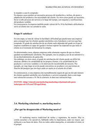 MARKETING RELACIONAL EN INTERNET
le manden a casa lo comprado.
En algunos casos pueden ser necesarios procesos de instalación e, incluso, de ajuste y
adaptación del producto a las necesidades del cliente. En otros casos puede ser necesario
llevar a cabo procesos de servicio a lo largo del tiempo, con reajustes y rectificaciones
del producto vendido.
En consecuencia, la empresa también puede valorar de 0 a 10 la facilidad o dificultad en
servir al cliente una vez cerrada la venta.
Etapa 5: satisfacer
En esta etapa, se trata de valorar la facilidad o dificultad que pueda tener una empresa
para conseguir que los clientes queden satisfechos con el producto o servicio que han
comprado. El grado de satisfacción de un cliente suele depender del grado en el que la
empresa vendedora es capaz de igualar o incluso superar las expectativas que tenía el
cliente en el momento de formalizar la compra.
En determinados casos, algunas empresas están altamente seguras de que su cliente
quedará razonablemente satisfecho. Por ejemplo, tras la compra y uso de un automóvil o
de un electrodoméstico de gama alta.
Sin embargo, en otros casos, el grado de satisfacción del cliente puede ser difícil de
alcanzar, debido a la variabilidad de los propios clientes, a la variabilidad de los
productos o servicios vendidos o a la intervención incontrolable de terceros. Por
ejemplo, un viaje largo en avión puede convertirse en un placer o en una tortura en
función del pasajero que nos haya caído en suerte en el asiento de al lado.
En consecuencia, si una empresa está razonablemente segura de que un elevado número
de clientes quedará satisfecho con el producto o servicio comprado, dará a esta etapa
una valoración cercana a 10. De lo contrario, le dará una valoración baja.
FUENTE: (http://winred.com/marketing/marketing-relacional-cafe-para-
todos/gmx-niv115-con1725-npc5.htm)
3.4. Marketing relacional vs. marketing masivo
¿Por qué ha desaparecido el Marketing masivo?
El marketing masivo tradicional de nichos y segmentos, ha muerto. Hoy es
común escuchar a los ejecutivos, hablando sobre la importancia, cada vez mayor, que
atribuyen a sus bases de datos. Pero no todos saben manejarlas, ni entienden el cómo, ni
el porqué.
 