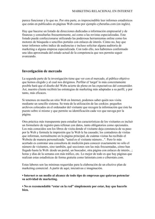 MARKETING RELACIONAL EN INTERNET
parece funcionar y lo que no. Por otra parte, es imprescindible leer informes estadísticos
que están en publicados en páginas Web como por ejemplo cyberatlas.com (en inglés).
Hay que hacerse un listado de direcciones dedicadas a información empresarial y de
finanzas y consultarlas frecuentemente, así como a las revistas especializadas. Este
listado puede confeccionarse utilizando las poderosas herramientas online como los
motores de búsqueda o sencillos portales con enlaces de interés. Cómo no, hay que
tener informes sobre índice de audiencias e incluso solicitar alguna auditoría de
marketing a alguna empresa especializada. Con todo ello, nos habremos conformado
una idea aproximada del estado actual de la competencia que nos permita seguir
avanzando.
Investigación de mercado
La segunda parte de la investigación tiene que ver con el mercado, el público objetivo
que hemos elegido y al cual nos dirigimos. Perfilar el 'target' lo más concretamente
posible hará que el diseño del Webs acierte de pleno en las expectativas del consumidor.
Así, nuestro cliente recibirá las estrategias de marketing más adaptadas a su perfil, y por
tanto, más eficaces.
Si tenemos en marcha un sitio Web en Internet, podemos saber quién nos visita
mediante un sencillo sistema. Se trata de la utilización de las cookies: pequeños
archivos colocados en el ordenador del visitante que recogen la información que éste ha
puesto sobre sí mismo y que permite su identificación cada vez que navega por la
página.
Otra práctica más transparente para estudiar las características de los visitantes es incluir
un formulario de registro para rellenar con datos, tanto obligatorios como opcionales.
Los más conocidos son los libros de visita donde el visitante deja constancia de su paso
por la Web y formula la impresión que la Web le ha causado; los contadores de visitas
que informan, normalmente en la página principal, de cuántas visitas ha recibido el
Website de manera personalizada: "usted es el visitante número...". Pero lo más
acertado es contratar una consultora de medición para conocer exactamente no sólo el
número de visitantes, sino también, qué secciones son las más frecuentadas, cómo han
llegado hasta la Web: desde un portal, un buscador, otra página con enlaces de interés...;
horas y días de la semana con más tráfico, etc. Lo mejor de todo es que hay páginas que
realizan estas estadísticas de forma gratuita como latinstats.com o ciberstats.com.
Estas labores son las mínimas requeridas para la elaboración de un efectivo plan de
marketing comercial. A partir de aquí, iniciativas e imaginación.
• Internet es un medio al alcance de todo tipo de empresas que quieran potenciar
su actividad de marketing.
• No es recomendable “estar en la red” simplemente por estar, hay que hacerlo
bien.
 