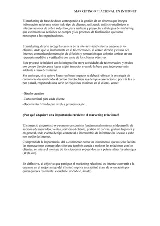 MARKETING RELACIONAL EN INTERNET
El marketing de base de datos corresponde a la gestión de un sistema que integra
información relevante sobre todo tipo de clientes, utilizando análisis estadísticos e
interpretaciones de orden subjetivo, para analizar y proyectar estrategias de marketing
que estimulen las acciones de compra y los procesos de fidelización que tanto
preocupan a las organizaciones.
El marketing directo recoge la esencia de la interactividad entre la empresa y los
clientes, dado que se instrumenta en el telemercadeo, el correo directo y el uso del
Internet, comunicando mensajes de difusión y persuasión que deberán derivar en una
respuesta medible y verificable por parte de los clientes objetivo.
Este proceso se iniciará con la integración entre actividades de telemercadeo y envíos
por correo directo, para lograr algún impacto, creando la base para incorporar más
adelante el uso del Internet.
Sin embargo, si se quiere lograr un buen impacto se deberá reforzar la estrategia de
comunicación acudiendo al correo directo, bien sea de tipo convencional, por vía fax o
por e-mail, respetando una serie de requisitos mínimos en el diseño, como:
-Diseño creativo
-Carta nominal para cada cliente
-Documento firmado por niveles gerenciales,etc...
¿Por qué adquiere una importancia creciente el marketing relacional?
El comercio electrónico o e-commerce consiste fundamentalmente en el desarrollo de
acciones de mercadeo, ventas, servicio al cliente, gestión de cartera, gestión logística y
en general, todo evento de tipo comercial e intercambio de información llevado a cabo
por medio de Internet.
Comprendida la importancia del e-commerce como un instrumento que no solo facilita
las transacciones comerciales sino que también ayuda a mejorar las relaciones con los
clientes, se inicia el montaje de los elementos requeridos para potencializar la estrategia
(Web site).
En definitiva, el objetivo que persigue el marketing relacional es intentar convertir a la
empresa en el mejor amigo del cliente( implica una actitud clara de orientación por
quien quieres realmente: escúchale, atiéndele, ámale).
 