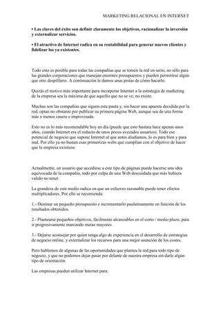 MARKETING RELACIONAL EN INTERNET
• Las claves del éxito son definir claramente los objetivos, racionalizar la inversión
y externalizar servicios.
• El atractivo de Internet radica en su rentabilidad para generar nuevos clientes y
fidelizar los ya existentes.
Todo esto es posible para todas las compañías que se tomen la red en serio, no sólo para
las grandes corporaciones que manejan enormes presupuestos y pueden permitirse algún
que otro despilfarro. A continuación le damos unas pistas de cómo hacerlo.
Quizás el motivo más importante para incorporar Internet a la estrategia de marketing
de la empresa sea la máxima de que aquello que no se ve, no existe.
Muchas son las compañías que siguen esta pauta y, sin hacer una apuesta decidida por la
red, optan no obstante por publicar su primera página Web, aunque sea de una forma
más o menos casera e improvisada.
Esto no es lo más recomendable hoy en día (puede que esto bastara hace apenas unos
años, cuando Internet era el reducto de unos pocos avezados usuarios). Todo ese
potencial de negocio que supone Internet al que antes aludíamos, lo es para bien y para
mal. Por ello ya no bastan esas primerizas webs que cumplían con el objetivo de hacer
que la empresa existiese.
Actualmente, un usuario que accediese a este tipo de páginas puede hacerse una idea
equivocada de la compañía, todo por culpa de una Web descuidada que más hubiera
valido no tener.
La grandeza de este medio radica en que un esfuerzo razonable puede tener efectos
multiplicadores. Por ello se recomienda:
1.- Destinar un pequeño presupuesto e incrementarlo paulatinamente en función de los
resultados obtenidos.
2.- Plantearse pequeños objetivos, fácilmente alcanzables en el corto / medio plazo, para
ir progresivamente marcando metas mayores.
3.- Dejarse aconsejar por quien tenga algo de experiencia en el desarrollo de estrategias
de negocio online, y externalizar los recursos para una mejor asunción de los costes.
Pero hablemos de algunas de las oportunidades que plantea la red para todo tipo de
negocio, y que no podemos dejar pasar por delante de nuestra empresa sin darle algún
tipo de orientación.
Las empresas pueden utilizar Internet para:
 