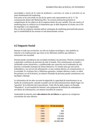 MARKETING RELACIONAL EN INTERNET
necesidades a través de la venta de productos o servicios, la venta se convierte en un
arma fundamental del marketing.
Esta arma se ha convertido en una de las partes más representativas de la “c” de
comunicación dentro del Marketing Mix. Su correcta utilización permitirá el
cumplimiento de los objetivos de la empresa dentro de esta variable. Por este motivo el
marketing basa su esfuerzo en el tratamiento que se debe dispensar al cliente con el fin
de responder a sus inquietudes.
Hoy en día las empresas intentan aplicar estrategias de marketing personalizado puesto
que la rentabilidad de las mismas se está demostrando exitosa.
4.2 Impacto Social
Internet es toda una revolución: no sólo en el plano tecnológico, sino también en
relación a las implicaciones que tiene en los diferentes ámbitos que definen o
estructuran una sociedad.
Internet puede considerarse una sociedad orientada a las personas. Permite comunicarse
y participar a millones de personas de todo el mundo. Nos comunicamos enviando y
recibiendo correo electrónico, o estableciendo una conexión con el ordenador de otra
persona y tecleando mensajes de forma interactiva. Es mucho más que una red de
ordenadores o un servicio de información: es una ventana abierta a la comunicación y a
la sociedad. Es el primer foro y biblioteca generales, siempre abiertos a todo y a todos.
Por primera vez en la historia, un número ilimitado de personas puede comunicarse con
facilidad y libertad.
La informática de los años noventa ha adquirido la capacidad de transformarse en un
medio de comunicación, uniendo su poder con las telecomunicaciones dando lugar a la
"gasolina" de la difusión del conocimiento. Todo ello ha dado origen a la llamada
"telemática", la red mundial de Internet, red compuesta de millones de ordenadores
servidores de información y un número increíble de usuarios.
Analizando la relación entre año-número de servidores se aprecia un vertiginoso
crecimiento de estos últimos:
Año Nº de servidores
1969 4
1981 200
1986 3.000
1990 150.000
1996 600.000
1999 60.000.000
 