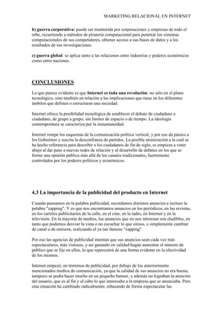MARKETING RELACIONAL EN INTERNET
b) guerra corporativa: puede ser mantenida por corporaciones y empresas de todo el
orbe, recurriendo a métodos de piratería computacional para penetrar los sistemas
computacionales de sus competidores, obtener acceso a sus bases de datos y a los
resultados de sus investigaciones.
c) guerra global: se aplica tanto a las relaciones entre industrias y poderes económicos
como entre naciones.
CONCLUSIONES
Lo que parece evidente es que Internet es toda una revolución: no sólo en el plano
tecnológico, sino también en relación a las implicaciones que tiene en los diferentes
ámbitos que definen o estructuran una sociedad.
Internet ofrece la posibilidad tecnológica de establecer el debate de ciudadano a
ciudadano, de grupo a grupo, sin límites de espacio o de tiempo. La ideología
contemporánea se caracteriza por la instantaneidad.
Internet rompe los esquemas de la comunicación política vertical, y por eso da pánico a
los Gobiernos y suscita la desconfianza de partidos. La posible atomización a la cual se
ha hecho referencia para describir a los ciudadanos de fin de siglo, se empieza a venir
abajo al dar paso a nuevas redes de relación y al desarrollo de debates en los que se
forme una opinión pública más allá de los canales tradicionales, fuertemente
controlados por los poderes políticos y económicos.
4.3 La importancia de la publicidad del producto en Internet
Cuando pensamos en la palabra publicidad, recordamos distintos anuncios e incluso la
palabra "zapping". Y es que nos encontramos anuncios en los periódicos, en las revistas,
en los carteles publicitarios de la calle, en el cine, en la radio, en Internet y en la
televisión. En la mayoría de medios, los anuncios que no nos interesan son eludibles, en
tanto que podemos desviar la vista o no escuchar lo que oímos, o simplemente cambiar
de canal o de emisora, realizando el ya tan famoso "zapping".
Por eso las agencias de publicidad intentan que sus anuncios sean cada vez más
espectaculares, más vistosos, y así ganando en calidad hagan aumentar el número de
público que se fije en ellos, lo que repercutirá de una forma evidente en la efectividad
de los mismos.
Internet empezó, en términos de publicidad, por debajo de los anteriormente
mencionados medios de comunicación, ya que la calidad de sus anuncios no era buena,
tampoco se podía hacer mucho en un pequeño banner, y además no lograban la atención
del usuario, que es al fin y al cabo lo que interesaba a la empresa que se anunciaba. Pero
esta situación ha cambiado radicalmente, rebasando de forma espectacular las
 