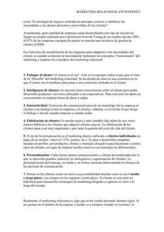 MARKETING RELACIONAL EN INTERNET
como "la estrategia de negocio centrada en anticipar, conocer y satisfacer las
necesidades y los deseos presentes y previsibles de los clientes".
Actualmente, gran cantidad de empresas están desarrollando este tipo de iniciativas.
Según un estudio realizado por Cap Gemini Ernst & Young de noviembre del año 2001,
el 67% de las empresas europeas ha puesto en marcha una iniciativa de gestión de
clientes (CRM).
En el proceso de remodelación de las empresas para adaptarse a las necesidades del
cliente, es cuando se detecta la necesidad de replantear los conceptos "tradicionales" del
marketing y emplear los conceptos del marketing relacional:
1. Enfoque al cliente:"el cliente es el rey". Este es el concepto sobre el que gira el resto
de la "filosofía" del marketing relacional. Se ha dejado de estar en una economía en la
que el centro era el producto para pasar a una economía centrada en el cliente.
2. Inteligencia de clientes: Se necesita tener conocimiento sobre el cliente para poder
desarrollar productos /servicios enfocados a sus expectativas. Para convertir los datos en
conocimiento se emplean bases de datos y reglas.
3. Interactividad: El proceso de comunicación pasa de un monólogo (de la empresa al
cliente) a un diálogo (entre la empresa y el cliente). Además, es el cliente el que dirige
el diálogo y decide cuando empieza y cuando acaba.
4. Fidelización de clientes: Es mucho mejor y más rentable (del orden de seis veces
menor) fidelizar a los clientes que adquirir clientes nuevos. La fidelización de los
clientes pasa a ser muy importante y por tanto la gestión del ciclo de vida del cliente.
5. El eje de la comunicación es el marketing directo enfocado a clientes individuales en
lugar de en medios "masivos" (TV, prensa, etc.). Se pasa a desarrollar campañas
basadas en perfiles con productos, ofertas y mensajes dirigidos específicamente a ciertos
tipos de clientes, en lugar de emplear medios masivos con mensajes no diferenciados.
6. Personalización: Cada cliente quiere comunicaciones y ofertas personalizadas por lo
que se necesitan grandes esfuerzos en inteligencia y segmentación de clientes. La
personalización del mensaje, en fondo y en forma, aumenta drásticamente la eficacia de
las acciones de comunicación.
7. Pensar en los clientes como un activo cuya rentabilidad muchas veces es en el medio
y largo plazo y no siempre en los ingresos a corto plazo. El cliente se convierte en
referencia para desarrollar estrategias de marketing dirigidas a capturar su valor a lo
largo del tiempo.
Realmente, el marketing relacional es algo que se ha venido haciendo durante siglos. Si
no, piense en el tendero de la esquina. Cuando va a comprar siempre le reconoce, le
 