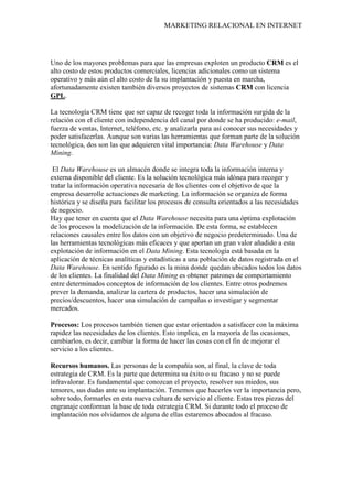 MARKETING RELACIONAL EN INTERNET
Uno de los mayores problemas para que las empresas exploten un producto CRM es el
alto costo de estos productos comerciales, licencias adicionales como un sistema
operativo y más aún el alto costo de la su implantación y puesta en marcha,
afortunadamente existen también diversos proyectos de sistemas CRM con licencia
GPL.
La tecnología CRM tiene que ser capaz de recoger toda la información surgida de la
relación con el cliente con independencia del canal por donde se ha producido: e-mail,
fuerza de ventas, Internet, teléfono, etc. y analizarla para así conocer sus necesidades y
poder satisfacerlas. Aunque son varias las herramientas que forman parte de la solución
tecnológica, dos son las que adquieren vital importancia: Data Warehouse y Data
Mining
El
.
Data Warehouse es un almacén donde se integra toda la información interna y
externa disponible del cliente. Es la solución tecnológica más idónea para recoger y
tratar la información operativa necesaria de los clientes con el objetivo de que la
empresa desarrolle actuaciones de marketing. La información se organiza de forma
histórica y se diseña para facilitar los procesos de consulta orientados a las necesidades
de negocio.
Hay que tener en cuenta que el Data Warehouse necesita para una óptima explotación
de los procesos la modelización de la información. De esta forma, se establecen
relaciones causales entre los datos con un objetivo de negocio predeterminado. Una de
las herramientas tecnológicas más eficaces y que aportan un gran valor añadido a esta
explotación de información en el Data Mining. Esta tecnología está basada en la
aplicación de técnicas analíticas y estadísticas a una población de datos registrada en el
Data Warehouse. En sentido figurado es la mina donde quedan ubicados todos los datos
de los clientes. La finalidad del Data Mining
Procesos: Los procesos también tienen que estar orientados a satisfacer con la máxima
rapidez las necesidades de los clientes. Esto implica, en la mayoría de las ocasiones,
cambiarlos, es decir, cambiar la forma de hacer las cosas con el fin de mejorar el
servicio a los clientes.
es obtener patrones de comportamiento
entre determinados conceptos de información de los clientes. Entre otros podremos
prever la demanda, analizar la cartera de productos, hacer una simulación de
precios/descuentos, hacer una simulación de campañas o investigar y segmentar
mercados.
Recursos humanos. Las personas de la compañía son, al final, la clave de toda
estrategia de CRM. Es la parte que determina su éxito o su fracaso y no se puede
infravalorar. Es fundamental que conozcan el proyecto, resolver sus miedos, sus
temores, sus dudas ante su implantación. Tenemos que hacerles ver la importancia pero,
sobre todo, formarles en esta nueva cultura de servicio al cliente. Estas tres piezas del
engranaje conforman la base de toda estrategia CRM. Si durante todo el proceso de
implantación nos olvidamos de alguna de ellas estaremos abocados al fracaso.
 
