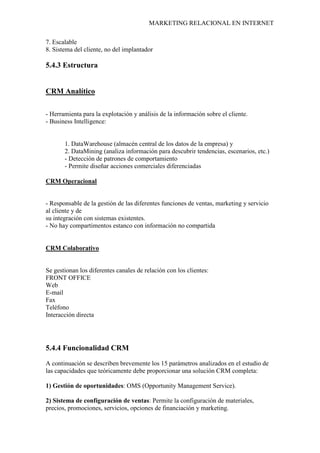MARKETING RELACIONAL EN INTERNET
7. Escalable
8. Sistema del cliente, no del implantador
5.4.3 Estructura
CRM Analítico
- Herramienta para la explotación y análisis de la información sobre el cliente.
- Business Intelligence:
1. DataWarehouse (almacén central de los datos de la empresa) y
2. DataMining (analiza información para descubrir tendencias, escenarios, etc.)
- Detección de patrones de comportamiento
- Permite diseñar acciones comerciales diferenciadas
CRM Operacional
- Responsable de la gestión de las diferentes funciones de ventas, marketing y servicio
al cliente y de
su integración con sistemas existentes.
- No hay compartimentos estanco con información no compartida
CRM Colaborativo
Se gestionan los diferentes canales de relación con los clientes:
FRONT OFFICE
Web
E-mail
Fax
Teléfono
Interacción directa
5.4.4 Funcionalidad CRM
A continuación se describen brevemente los 15 parámetros analizados en el estudio de
las capacidades que teóricamente debe proporcionar una solución CRM completa:
1) Gestión de oportunidades: OMS (Opportunity Management Service).
2) Sistema de configuración de ventas: Permite la configuración de materiales,
precios, promociones, servicios, opciones de financiación y marketing.
 
