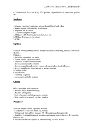 MARKETING RELACIONAL EN INTERNET
6. Tienda virtual. Servicios B2B y B2C: pedidos, disponibilidad de inventarios, precios,
etc.
Navisión
- Solución Navision Axapta para integrar front office y back office
- Soporta más de 3500 usuarios simultáneos.
- Adquirido por Microsoft.
- La versión completa integra:
1. Módulos ERP: finanzas, recursos humanos, etc.
2. Módulo de comercio electrónico
3. CRM
Optima
Solución Pivotal para back office: integra funciones de marketing, ventas y servicios a
clientes.
Módulos:
- Marketing: campañas, proyectos
- Ventas: agenda y gestor de ventas
- Servicio a clientes: mantenimiento
- Acceso para empleados: intranet
- Acceso para colaboradores (proveedores, franquiciados, distribuidores,...
- Acceso para clientes: integrada con la web corporativa
- Catálogo online
Características:
- Flexible y adaptable
- Implantación global o modular
Oracle
Ofrece solucione individuales de:
- Bases de datos: datawarehousing
- Business Intelligence
- Suite eBusiness: marketing, ventas, servicio
- Suite colaborativo: email, voz, fax, wireless
Peoplesoft
Solución integral con los siguientes módulos
- Colaborativo. Voz, web, email, fax, wireless
- Operacional. Back office: finanzas, RR HH, cadena de abastecimiento
- Analítico. Explotación valor de los datos: patrones de compra, factores de retención,
conducta, etc
Características básicas: rapidez de implantación y facilidad de uso
 