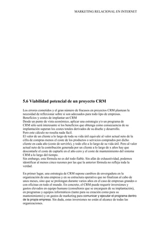 MARKETING RELACIONAL EN INTERNET
5.6 Viabilidad potencial de un proyecto CRM
Los errores cometidos y el gran número de fracasos en proyectos CRM plantean la
necesidad de reflexionar sobre si son adecuados para todo tipo de empresas.
Beneficios y costes de implantar un CRM
Desde un punto de vista económico, aplicar una estrategia y/o un programa de
CRM sólo será interesante si los beneficios que obtenga como consecuencia de su
implantación superan los costes totales derivados de su diseño y desarrollo.
Pero este cálculo no resulta nada fácil.
El valor de un cliente a lo largo de toda su vida útil equivale al valor actual neto de la
cifra de compras menos el coste de los productos o servicios comprados por dicho
cliente en cada año (coste de servirle), y todo ello a lo largo de su vida útil. Pero al valor
actual neto de la contribución generada por un cliente a lo largo de x años hay que
descontarle el coste de captarle en el año cero y el coste de mantenimiento del sistema
CRM a lo largo del tiempo.
Sin embargo, esta fórmula no es del todo fiable. Sin afán de exhaustividad, podemos
identificar al menos cinco razones por las que la anterior fórmula no refleja toda la
verdad.
En primer lugar, una estrategia de CRM supone cambios de envergadura en la
organización de una empresa y en su estructura operativa que no finalizan al cabo de
unos meses, sino que se prolongan durante varios años en el caso de empresas grandes o
con oficinas en todo el mundo. En concreto, el CRM puede requerir inversiones y
gastos elevados en equipo humano (consultores que se encarguen de su implantación),
en programas y equipos informáticos (tanto para su creación como para su
mantenimiento) y en gastos de marketing para comunicar y ejecutar el programa dentro
de la propia empresa. Sin duda, estas inversiones no están al alcance de todas las
organizaciones.
 