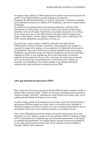 MARKETING RELACIONAL EN INTERNET
En segundo lugar, adoptar un CRM supone poner en marcha un proyecto de gestión del
cambio, lo que implica diseñar y ejecutar programas de formación.
Programas que deberán desarrollarse a lo largo de varios años si realmente se pretende
que incidan positivamente en los hábitos de los empleados y que éstos le saquen partido
al programa.
De acuerdo con las premisas básicas del marketing relacional, la cifra de ventas
generada por un mismo cliente, así como los costes en que incurre la empresa para
atenderle, varían con el tiempo. Suelen darse, por ejemplo, procesosde cross-selling y
de up-selling, por lo que es muy difícil estimar cuál será la cifra de compras de un
cliente en años futuros. Amazon empezó vendiendo libros y ahora vende libros, CD,
DVD, cámaras fotográficas, suscripciones a revistas, etc.
En cuarto lugar, ciertas ventajas o beneficios derivados de la aplicación de
CRM pueden ser difíciles de medir o de atribuir a dicha estrategia. Por ejemplo, la
mejora de la imagen de la empresa y de sus productos. O el desarrollo de procesos de
recomendación “boca-oreja” hechos por los clientes satisfechos antes mencionados.
Finalmente, en el momento en que una empresa considera la conveniencia de diseñar e
implantar un CRM, es muy probable que aún no esté determinado el contenido
específico de los programas a llevar a cabo y, por tanto, que resulte muy aventurado
prever los beneficios que –presumiblemente– se derivarán de ello. Además, los
mercados, los competidores y los clientes cambian, lo que dificulta aún más la
estimación de lo que conllevará la introducción de un CRM.
¿Por qué fracasan los proyectos CRM?
Para conocer más acerca de la situación actual del CRM en España se puede consultar el
informe sobre el mercado CRM: "Análisis de soluciones tecnológicas para la gestión de
clientes en España. Año 2005", elaborado por Grupo Penteo (www.penteo.com), con la
colaboración del Instituto de Empresa (www.ie.edu).
En dicho estudio, basado en investigaciones de mercado, se pone de manifiesto que las
aplicaciones CRM han captado un enorme interés en los últimos años, centrando la
atención de empresas de todos los sectores, así como de numerosos proveedores, ante la
necesidad de diferenciarse de la competencia gracias a la calidad de servicio.
Pero, si bien CRM aporta numerosas ventajas, son muchos los proyectos que no han
finalizado con éxito. Además, cuando existe una estrategia CRM en la empresa, no llega
al 20% el porcentaje de los empleados que se involucran completamente, el resto aplica
la estrategia sólo parcialmente. En realidad, algunos analistas estiman que alrededor de
tres de cada cuatro proyectos no han tenido el éxito esperado, lo que ha rodeado al
concepto CRM de cierto desencanto.
 