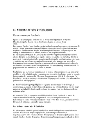 MARKETING RELACIONAL EN INTERNET
5.7 Spainsko, la venta personalizada
Un nuevo concepto de calzado
SpainSko es una empresa catalana que se dedica a la importación de zapatos
Dansko, compañía danesa, y a su distribución directa en España desde
1994.
Los zapatos Dansko (www.dansko.com) se sitúan dentro del nuevo concepto europeo de
comfort shoes: no son zapatos ortopédicos (no tienen propiedades terapéuticas), pero
respetan la función natural del pie. Se adaptan perfectamente a cualquier tipo de pie
sano y su diseño sacrifica la estética en aras de una mayor comodidad.
La clave de la distribución de Dansko es no competir vía precios ni seguir el sistema
clásico de venta en zapaterías. Los zapatos Dansko se venden vía marketing directo: el
proceso de venta se inicia con los anuncios que la compañía inserta en prensa y revistas,
y continúa con los folletos promocionales que envía a las personas que responden.
Las personas interesadas en el producto pueden realizar su pedido mandando el cupón
de respuesta, rellenado con sus datos personales y con el modelo y la talla deseados. El
pago se realiza por adelantado, al cursar el pedido.
Si el cliente que ha recibido los zapatos en su casa no está satisfecho, puede cambiar el
modelo, el color o la talla tantas veces como sea necesario. En algunos casos, se permite
la devolución del producto. En Alemania, Dansko tiene un 50% de devoluciones. En
España, en cambio, son muy poco frecuentes. El pago por adelantado evita a Dansko los
problemas de los impagados.
La distribución en España por SpainSko sigue las mismas reglas. Sin embargo, a
diferencia de Alemania, en Barcelona se dispone de una oficina abierta al público en el
centro de la ciudad. El cliente puede probarse los zapatos y ver los distintos modelos,
colores y tallas.
En marzo de 2001, la compañía adquirió la distribución en España de la marca de
zapatos alemana Birkenstock, comprando el stock del antiguo distribuidor.
Esta operación les ha permitido introducirse en el sector de la moda, ya que los zapatos
Birkenstock están más orientados a este mercado.
Las acciones comerciales de SpainSko
La estrategia de venta de SpainSko parte de un handicap importante: sus clientes son
difíciles de clasificar. Según su propietario, nunca han podido definir el
target de acuerdo a los criterios clásicos de segmentación de clientes (edad, sexo, clase
social, etc). Los clientes de este tipo de zapatos se definen por su personalidad, es decir,
 