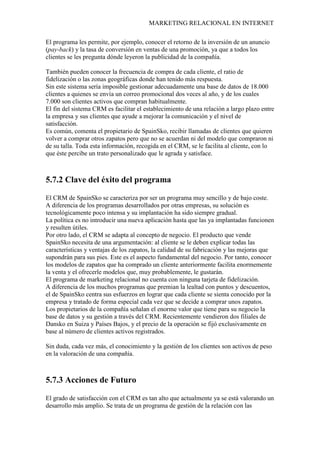 MARKETING RELACIONAL EN INTERNET
El programa les permite, por ejemplo, conocer el retorno de la inversión de un anuncio
(pay-back) y la tasa de conversión en ventas de una promoción, ya que a todos los
clientes se les pregunta dónde leyeron la publicidad de la compañía.
También pueden conocer la frecuencia de compra de cada cliente, el ratio de
fidelización o las zonas geográficas donde han tenido más respuesta.
Sin este sistema sería imposible gestionar adecuadamente una base de datos de 18.000
clientes a quienes se envía un correo promocional dos veces al año, y de los cuales
7.000 son clientes activos que compran habitualmente.
El fin del sistema CRM es facilitar el establecimiento de una relación a largo plazo entre
la empresa y sus clientes que ayude a mejorar la comunicación y el nivel de
satisfacción.
Es común, comenta el propietario de SpainSko, recibir llamadas de clientes que quieren
volver a comprar otros zapatos pero que no se acuerdan ni del modelo que compraron ni
de su talla. Toda esta información, recogida en el CRM, se le facilita al cliente, con lo
que éste percibe un trato personalizado que le agrada y satisface.
5.7.2 Clave del éxito del programa
El CRM de SpainSko se caracteriza por ser un programa muy sencillo y de bajo coste.
A diferencia de los programas desarrollados por otras empresas, su solución es
tecnológicamente poco intensa y su implantación ha sido siempre gradual.
La política es no introducir una nueva aplicación hasta que las ya implantadas funcionen
y resulten útiles.
Por otro lado, el CRM se adapta al concepto de negocio. El producto que vende
SpainSko necesita de una argumentación: al cliente se le deben explicar todas las
características y ventajas de los zapatos, la calidad de su fabricación y las mejoras que
supondrán para sus pies. Este es el aspecto fundamental del negocio. Por tanto, conocer
los modelos de zapatos que ha comprado un cliente anteriormente facilita enormemente
la venta y el ofrecerle modelos que, muy probablemente, le gustarán.
El programa de marketing relacional no cuenta con ninguna tarjeta de fidelización.
A diferencia de los muchos programas que premian la lealtad con puntos y descuentos,
el de SpainSko centra sus esfuerzos en lograr que cada cliente se sienta conocido por la
empresa y tratado de forma especial cada vez que se decide a comprar unos zapatos.
Los propietarios de la compañía señalan el enorme valor que tiene para su negocio la
base de datos y su gestión a través del CRM. Recientemente vendieron dos filiales de
Dansko en Suiza y Países Bajos, y el precio de la operación se fijó exclusivamente en
base al número de clientes activos registrados.
Sin duda, cada vez más, el conocimiento y la gestión de los clientes son activos de peso
en la valoración de una compañía.
5.7.3 Acciones de Futuro
El grado de satisfacción con el CRM es tan alto que actualmente ya se está valorando un
desarrollo más amplio. Se trata de un programa de gestión de la relación con las
 