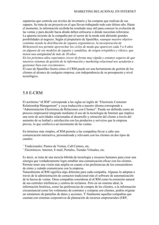 MARKETING RELACIONAL EN INTERNET
zapaterías que controla sus niveles de inventario y las compras que realizan de sus
zapatos. Se trata de un proyecto en el que llevan trabajando todo este último año. Hasta
el momento, la información recibida ha resultado muy útil para conocer la evolución de
las ventas y para decidir hacia dónde deben enfocarse o dónde necesitan reforzarse.
La apuesta reciente de la compañía por el sector de la moda está abriendo grandes
posibilidades al negocio. Según el propietario de SpainSko, «aunque nuestro objetivo
continúa siendo la distribución de zapatos ergonómicos, la incorporación de
Birkenstock nos permite aprovechar los ciclos de moda que aparecen cada 5 u 8 años
en algunos de sus modelos de zapatos y sandalias, de origen ortopédico y clásico, que
tienen una antigüedad de más de 30 años.
En los próximos años esperamos crecer de forma muy rápida y estamos seguros de que
nuestros sistemas de gestión de la información y marketing relacional nos ayudarán a
gestionar bien este crecimiento».
El caso de SpainSko ilustra cómo el CRM puede ser una herramienta de gestión de los
clientes al alcance de cualquier empresa, con independencia de su presupuesto y nivel
tecnológico.
5.8 E-CRM
El acrónimo “eCRM” corresponde a las siglas en inglés de “Electronic Customer
Relationship Management” y cuya traducción a nuestro idioma corresponde a
“Administración Electrónica de Relaciones con Clientes”. Puede ser definido como un
proceso empresarial integrado mediante el uso de la tecnología de Internet que implica
una serie de actividades relacionadas al desarrollo y retención del cliente a través del
aumento de su lealtad y satisfacción con los productos y servicios que la empresa
provee, lo que conlleva a un incremento de las ventas.
En términos más simples, eCRM permite a las compañías llevar a cabo una
comunicación interactiva, personalizada y relevante con los clientes en dos tipos de
canales:
¨ Tradicionales: Puntos de Ventas, Call Centers, etc.
¨ Electrónicos: Internet, E-mail, Portales, Tiendas Virtuales, etc.
Es decir, se trata de una mezcla híbrida de tecnología y recursos humanos para crear una
sinergia que verdaderamente logre entablar una comunicación eficaz con los clientes.
Permite tener una visión más amplia en cuanto a las preferencias de los consumidores
de cómo y cuándo comunicarse con la empresa.
Naturalmente eCRM significa algo diferente para cada compañía. Algunas lo adoptan a
través de la administración de contactos tradicional más el software de automatización
de la fuerza de ventas. Otras compañías consideran al eCRM como la extensión natural
de sus centrales telefónicas y centros de reclamos. Pero en un sistema ideal, la
información histórica, como las preferencias de compra de los clientes, o la información
circunstancial como los volúmenes de contratos y compras con clientes, podría originar
un sinnúmero de pantallas de datos y acciones. Y finalmente aquellas compañías que
cuentan con sistemas corporativos de planeación de recursos empresariales (ERP,
 