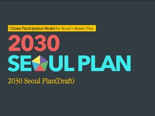 2030 Seoul Plan(Draft) 
Citizen Participation Model for Seoul’s Master Plan  