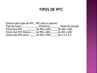 Existem dois tipos de PFC , PFC ativo e passivo;
Tipo da Fonte _____________ Eficiência________ Perda de energia
Fonte Sem PFC __________ de 50% a 60%______de 40% a 50%
Fonte Com PFC Passivo ___ de 70% a 80%______de 20% a 30%
Fonte Com PFC Ativo _____ de 95% a 99%______de 1 % a 5 %
TIPOS DE PFC
 
