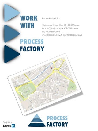 Process Factory S.r.l.


             Via Lorenzo il Magnifico, 10 – 50129 Firenze
             tel. +39-055-461947 – fax. +39-055-4620556
             CF/ PIVA 05805200481
             www.processfactory.it - info@processfactory.it




Seguici su
 