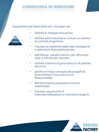 Supportiamo gli imprenditori ed i manager nel:

                Definire le strategie di business;

                Definire piani industriali e costruire un sistema
                 di controllo di gestione;

                Valutare la redditività delle aree strategiche
                 e delle linee di prodotto/servizio;

                Identificare soluzioni ad-hoc per affrontare
                 sfide e criticità del mercato;

                Definire il sistema di governance e di presidio
                 dei rischi;

                Gestire in modo consapevole progetti di
                 Sostenibilità e Corporate Social
                 Responsability;

                Rendicontare le prestazioni ai diversi
                 stakeholder;

                Valutare opportunità di
                 internazionalizzazione su mercati emergenti.
 