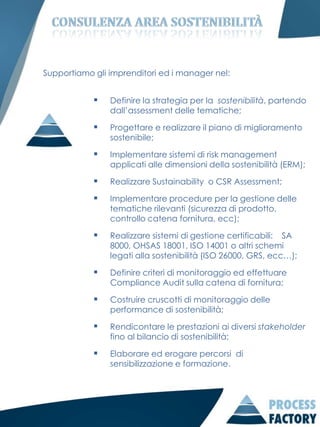 Supportiamo gli imprenditori ed i manager nel:


               Definire la strategia per la sostenibilità, partendo
                dall’assessment delle tematiche;

               Progettare e realizzare il piano di miglioramento
                sostenibile;

               Implementare sistemi di risk management
                applicati alle dimensioni della sostenibilità (ERM);

               Realizzare Sustainability o CSR Assessment;

               Implementare procedure per la gestione delle
                tematiche rilevanti (sicurezza di prodotto,
                controllo catena fornitura, ecc);

               Realizzare sistemi di gestione certificabili: SA
                8000, OHSAS 18001, ISO 14001 o altri schemi
                legati alla sostenibilità (ISO 26000, GRS, ecc…);

               Definire criteri di monitoraggio ed effettuare
                Compliance Audit sulla catena di fornitura;

               Costruire cruscotti di monitoraggio delle
                performance di sostenibilità;

               Rendicontare le prestazioni ai diversi stakeholder
                fino al bilancio di sostenibilità;

               Elaborare ed erogare percorsi di
                sensibilizzazione e formazione.
 