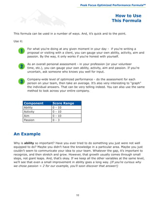 Peak Focus Optimized Performance Formula                    SM
                                                __________________________________________________________________




                                                                                  How to Use
                                                                                 This Formula


This formula can be used in a number of ways. And, it’s quick and to the point.

Use it:

            For what you’re doing at any given moment in your day - if you’re writing a
            proposal or visiting with a client, you can gauge your own ability, activity, aim and
            passion. By the way, it only works if you’re honest with yourself.

            As an overall personal assessment - in your profession (or your volunteer
            time, etc.), you can gauge your own ability, activity, aim and passion. If you’re
            uncertain, ask someone who knows you well for input.

            Company-wide level of optimized performance - do the assessment for each
            person on your team, then take an average. It’s also very interesting to “graph”
            the individual answers. That can be very telling indeed. You can also use the same
            method to look across your entire company.



          Component           Score Range
          Ability             0   -   10
          Activity            0   -   10
          Aim                 0   -   10
          Passion             0   -   3
	


An Example

Why is ability so important? Have you ever tried to do something you just were not well
equipped to do? Maybe you didn’t have the knowledge in a particular area. Maybe you just
couldn’t seem to communicate your idea to your team. Whatever the gap, it’s important to
recognize, and then stretch and grow. However, that growth usually comes through small
steps, not giant leaps. And, that’s okay. If we keep all the other variables at the same level,
we’ll see that even a small improvement in ability goes a long way. (If you’re curious why
we chose passion = 2 for our example, you’ll soon discover that answer!)




                                               10
 