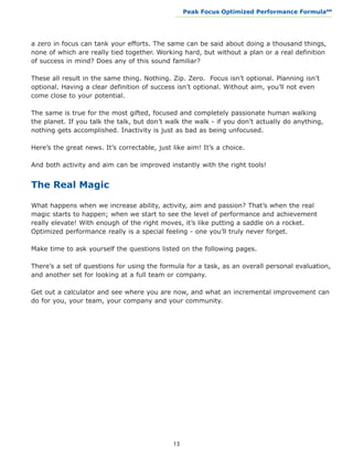 Peak Focus Optimized Performance Formula                    SM
                                               __________________________________________________________________




a zero in focus can tank your efforts. The same can be said about doing a thousand things,
none of which are really tied together. Working hard, but without a plan or a real definition
of success in mind? Does any of this sound familiar?

These all result in the same thing. Nothing. Zip. Zero. Focus isn’t optional. Planning isn’t
optional. Having a clear definition of success isn’t optional. Without aim, you’ll not even
come close to your potential.

The same is true for the most gifted, focused and completely passionate human walking
the planet. If you talk the talk, but don’t walk the walk - if you don’t actually do anything,
nothing gets accomplished. Inactivity is just as bad as being unfocused.

Here’s the great news. It’s correctable, just like aim! It’s a choice.

And both activity and aim can be improved instantly with the right tools!


The Real Magic

What happens when we increase ability, activity, aim and passion? That’s when the real
magic starts to happen; when we start to see the level of performance and achievement
really elevate! With enough of the right moves, it’s like putting a saddle on a rocket.
Optimized performance really is a special feeling - one you’ll truly never forget.

Make time to ask yourself the questions listed on the following pages.

There’s a set of questions for using the formula for a task, as an overall personal evaluation,
and another set for looking at a full team or company.

Get out a calculator and see where you are now, and what an incremental improvement can
do for you, your team, your company and your community.




                                              13
 