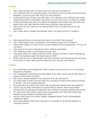 Peak Focus Optimized Performance Formula                    SM
                                             __________________________________________________________________


Activity

•	    Can I easily identify why I’m doing what I do and how I go about it?
•	    Can I describe why I’m using the tool(s) I’ve chosen to use? Are they all the best tools 	
	     available, or just the ones with which I’m most familiar?
•	    Looking at the top 5 things I do most often, can I identify a more efficient way to get 	
	     these things done? Is that better way within my skill set? If not, is it within my reach?
•	    Is there someone else within my sphere of colleagues and friends who does this a lot 	
	     better than I do? (ask them for some time to discuss; some pointers)
•	    How much time do I spend on my real priorities? (Can I actually list out my top 		
	     priorities?)
•	    Can I really draw a straight line between what I am doing and why it matters?

Aim

•	    How does performing my job well add value to my team? My company?
•	    Can I easily explain how I contribute to the overall success of our company?
•	    What would happen if I didn’t finish my work? What are the consequences - for me, for 	
	     my team?
•	    How much of my time is focused on work I need to accomplish?
•	    Am I following a plan, or just making it up as I go?
•	    How many times do I catch myself lost online, chasing a thread or idea? checking my 	
	     email? my Facebook page? the latest news on CNN?
•	    When’s the last time I intentionally used “time blocking” and focused on just one thing 	
	     for an hour or more? What was the outcome? (can I do this more often?)

Passion

•	    On a daily basis, am I pleased with what I spend my time doing? Or am I just going 	
	     through the motions?
•	    Am I consistently contributing my best effort, even when I don’t care for the task or a 	
	     person involved with my work?
•	    Do I have a vested interest in the outcome? If so, do I act like it?
•	    Do I take pride in what I do every day? Am I anxious to share stories with my friends 	
	     or family? (are they positive stories?)
•	    How well does my overall work mesh with my personal interests and core passions?
•	    Could I use my skills and talents in another field or position which would better 		
	     connect with my interests and passions? Am I willing to seriously consider that move?
•	    If I could work with another person who is passionate, do I think that would help 		
	     elevate my own interest or performance level?
•	    How do I feel when I’m at work? Happy? Engaged? Bored? Tired? Disinterested? 		
	     Indifferent? Why?
•	    How is this different from how I feel when I’m involved in my favorite pastime or 		
	     volunteer activity?




                                            17
 
