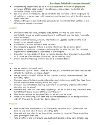 Peak Focus Optimized Performance Formula                   SM
                                             __________________________________________________________________


•	    What training opportunities do we make available? How many of our people take 		
	     advantage of those opportunities? How often does the company leadership take 		
	     advantage of such opportunities?
•	    For areas where we’re lacking, do we have time and resources to train the people we 	
	     already have, or do we need to hire now for expertise and then bring the others up to 	
	     speed over time?
•	    What one thing does our most direct competitor do much better than us? How is that 	
	     affecting our long term success?

Activity

•	    Do we have the best tools, company-wide, for the job? Are we using what’s 			
	     comfortable, or are we stretching and learning to efficiently use new tools (especially 	
	     computer-based)?
•	    What one software (local, network, internet-based) upgrade would have the most 		
	     impact on our overall success?
•	    Can we use our smartphones to work smarter?
•	    Do we regularly question if there is a more efficient way to get things done?
•	    Can every person in our company explain why they do what they do? Can they also 		
	     explain how it contributes to the success of our company?
•	    Do we have a focus problem? Once we make a plan (we have one, right?), do we stick 	
	     to it, or are we often tempted (distracted) by the next big thing?
•	    Do our activities match up with our plan on a consistent basis?

Aim

•	    Are we too busy to focus? (ouch)
•	    Do we have “cyclical” focus? (when we talk about it, it improves and then starts to trail 	
	     off until the next time we make a fuss?)
•	    Are we too busy to plan? When’s the last time our strategic plan was updated? (we 		
	     have one, right?)
•	    Does our leadership team consistently restate and reinforce our goals? (we have those 	
	     written down and even hanging on the wall, right?)
•	    Does our leadership team also help everyone in the company understand how their 		
	     piece fits into the whole?
•	    Do we let the same old “fires” keep happening? Can we not find a way to solve at least 	
	     half of them? Before the end of this week? This day?
•	    How do we measure our progress? Who do we tell once we know?
•	    What are we measuring, how often and by what standards? Are we being consistent 	
	     with it? What are the trends? Up, down, sideways?

Passion

•	    How do we know if everyone is contributing their very best effort? (when’s the last 		
	     time we told them what it means when they do?)
•	    How well and how often do we thank those contributing the most? Those stretching 		
	     (and growing) on their own?
•	    Take a half hour and look around you. Just watch people as they work. What do you 	
                                             19
 