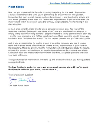 Peak Focus Optimized Performance Formula                    SM
                                              __________________________________________________________________


Next Steps

Now that you understand the formula, try using it regularly for one week. Stop and do
a quick assessment on the tasks you’re performing. Be brutally honest with yourself.
Remember that even a small change can have large impact -- and look first to activity and
aim. That’s generally where you’ll find the quickest improvement. If you’ve made even one
improvement within the week of using the formula, congratulations. You’re moving in the
right direction.

At least once a month, make time to take a personal inventory also. Ask yourself the
suggested questions (along with any you’ve added). Are you intentionally moving up, or
simply sliding down? Life-long learners - people dedicated to taking positive strides each day
- are the most interesting and fulfilled people we know. Make a point to identify things you
can learn, ways to improve and stretch. Tie that to your passions and you’ll be unstoppable.

And, if you are responsible for leading a team or an entire company, you owe it to your
team and all those whose lives you touch to take a hard, objective look at your situation.
Do it regularly. Make it a priority. Use the formula for each individual and study the results.
Average the numbers across teams, across divisions and across the company as a whole.
Keep great notes and measure for improvement over time. Ask great questions and keep
your eyes wide open.

The opportunities for improvement will stand up and practically wave at you if you just take
an organized look.

We love feedback, and even more, we love a good success story. If you’ve found
the formula useful in your world, tell us about it.


To your greatest success!




The Peak Focus Team




                                             21
 