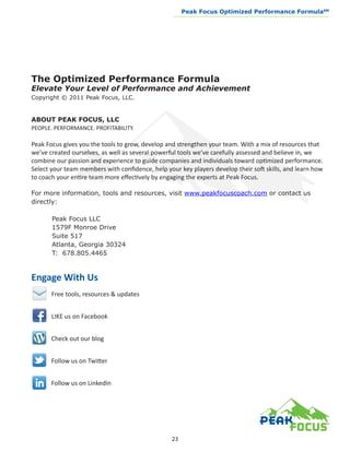 Peak Focus Optimized Performance Formula                   SM
                                                  __________________________________________________________________




The Optimized Performance Formula
Elevate Your Level of Performance and Achievement
Copyright © 2011 Peak Focus, LLC.


ABOUT PEAK FOCUS, LLC
PEOPLE. PERFORMANCE. PROFITABILITY.

Peak Focus gives you the tools to grow, develop and strengthen your team. With a mix of resources that
we’ve created ourselves, as well as several powerful tools we’ve carefully assessed and believe in, we
combine our passion and experience to guide companies and individuals toward optimized performance.
Select your team members with confidence, help your key players develop their soft skills, and learn how
to coach your entire team more effectively by engaging the experts at Peak Focus.

For more information, tools and resources, visit www.peakfocuscoach.com or contact us
directly:

	      Peak Focus LLC
	      1579F Monroe Drive
	      Suite 517
	      Atlanta, Georgia 30324
	      T: 678.805.4465



Engage With Us
       Free tools, resources & updates


       LIKE us on Facebook


       Check out our blog


       Follow us on Twitter


       Follow us on LinkedIn




                                                  23
 
