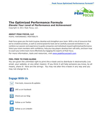 Peak Focus Optimized Performance Formula                     SM
                                                  __________________________________________________________________




The Optimized Performance Formula
Elevate Your Level of Performance and Achievement
Copyright © 2011 Peak Focus, LLC.


ABOUT PEAK FOCUS, LLC
PEOPLE. PERFORMANCE. PROFITABILITY.

Peak Focus gives you the tools to grow, develop and strengthen your team. With a mix of resources that
we’ve created ourselves, as well as several powerful tools we’ve carefully assessed and believe in, we
combine our passion and experience to guide companies and individuals toward optimized performance.
Select your team members with confidence, help your key players develop their soft skills, and learn how
to coach your entire team more effectively by engaging the experts at Peak Focus.
For more information, tools and resources, visit www.peakfocuscoach.com


FEEL FREE TO PASS ALONG
You are given the unlimited right to print this e-book and to distribute it electronically (via
email, your website, or any other means). If you think it will help someone you know, by all
means, share it! Here are the strings: You may not alter this e-book in any way and you
may not charge for it.




Engage With Us
       Free tools, resources & updates


       LIKE us on Facebook


       Check out our blog


       Follow us on Twitter


       Follow us on LinkedIn
 